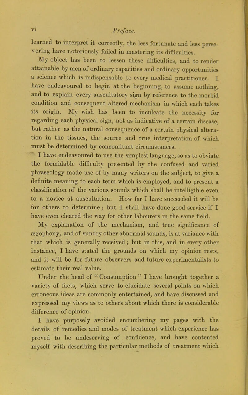 learned to interpret it correctly, the less fortunate and less perse- vering have notoriously failed in mastering its difficulties. My object has been to lessen these difficulties, and to render attainable by men of ordinary capacities and ordinary opportunities a science which is indispensable to every medical practitioner. I have endeavoured to begin at the beginning, to assume nothing, and to explain every auscultatory sign by reference to the morbid condition and consequent altered mechanism in which each takes its origin. My wish has been to inculcate the necessity for regarding each physical sign, not as indicative of a certain disease, but rather as the natural consequence of a certain physical altera- tion in the tissues, the source and true interpretation of which must be determined by concomitant circumstances. I have endeavoured to use the simplest language, so as to obviate the formidable difficulty presented by the confused and varied phraseology made use of by many writers on the subject, to give a definite meaning to each term which is employed, and to present a classification of the various sounds which shall be intelligible even to a novice at auscultation. How far I have succeeded it will be for others to determine; but I shall have done good service if I have even cleared the way for other labourers in the same field. My explanation of the mechanism, and true significance of segophony, and of sundry other abnormal sounds, is at variance with that which is generally received; but in this, and in every other instance, I have stated the grounds on which my opinion rests, and it will be for future observers and future experimentalists to estimate their real value. Under the head of  Consumption  I have brought together a variety of facts, which serve to elucidate several points on which erroneous ideas are commonly entertained, and have discussed and expressed my views as to others about which there is considerable difference of opinion. I have purposely avoided encumbering my pages with the details of remedies and modes of treatment which experience has proved to be undeserving of confidence, and have contented myself with describing the particular methods of treatment which