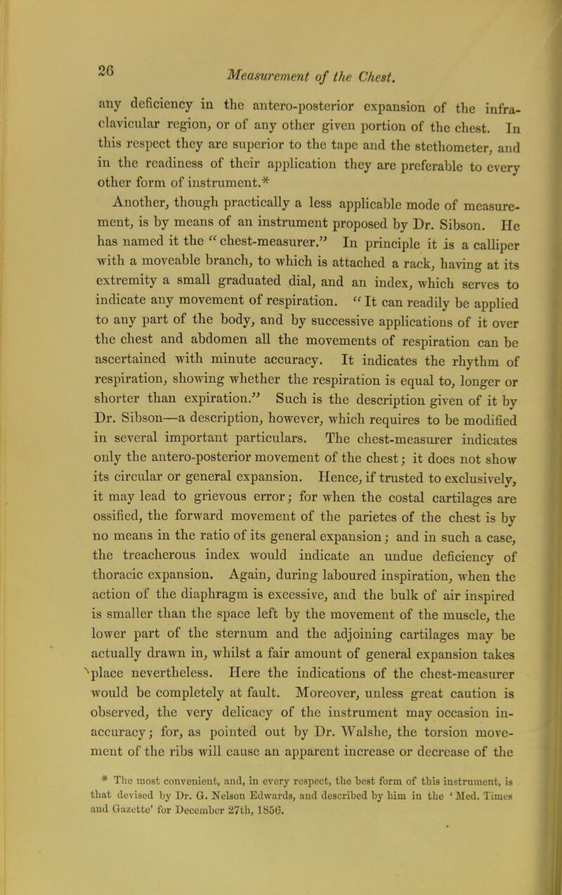 any deficiency in the anteroposterior expansion of the infra- clavicular region, or of any other given portion of the chest. In this respect they are superior to the tape aud the stcthometer, and in the readiness of their application they are preferable to every other form of instrument.* Another, though practically a less applicable mode of measure- ment, is by means of an instrument proposed by Dr. Sibson. He has named it the  chest-measurer. In principle it is a calliper ■with a moveable branch, to which is attached a rack, having at its extremity a small graduated dial, and an index, which serves to indicate any movement of respiration.  It can readily be applied to any part of the body, and by successive applications of it over the chest and abdomen all the movements of respiration can be ascertained with minute accuracy. It indicates the rhythm of respiration, showing whether the respiration is equal to, longer or shorter than expiration. Such is the description given of it by Dr. Sibson—a description, however, which requires to be modified in several important particulars. The chest-measurer indicates only the antero-posterior movement of the chest j it does not show its circular or general expansion. Hence, if trusted to exclusively, it may lead to grievous error; for when the costal cartilages are ossified, the forward movement of the parietes of the chest is by no means in the ratio of its general expansion; and in such a case, the treacherous index would indicate an undue deficiency of thoracic expansion. Again, during laboured inspiration, when the action of the diaphragm is excessive, and the bulk of air inspired is smaller than the space left by the movement of the muscle, the lower part of the sternum and the adjoining cartilages may be actually drawn in, whilst a fair amount of general expansion takes place nevertheless. Here the indications of the chest-measurer would be completely at fault. Moreover, unless great caution is observed, the very delicacy of the instrument may occasion in- accuracy; for, as pointed out by Dr. Walshe, the torsion move- ment of the ribs will cause an apparent increase or decrease of the * The most convenient, and, in every respect, the best form of this instrument, is that devised by Dr. G. Nelson Edwards, aud described by him in the ' Med. Times and Gazette' for December 27th, 1850.