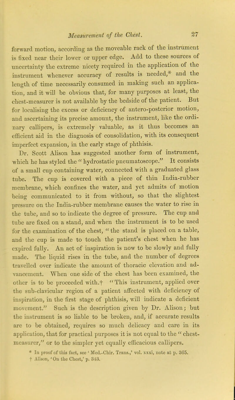 forward motion, according as the moveable rack of the instrument is fixed near their lower or upper edge. Add to these sources of uncertainty the extreme nicety required in the application of the instrument whenever accuracy of results is needed,* and the length of time necessarily consumed in making such an applica- tion, and it will he obvious that, for many purposes at least, the chest-measurer is not available by the bedside of the patient. But for localising the excess or deficiency of antero-posterior motion, and ascertaining its precise amount, the instrument, like the ordi- nary callipers, is extremely valuable, as it thus becomes an efficient aid in the diagnosis of consolidation, with its consequent imperfect expansion, in the early stage of phthisis. Dr. Scott Alison has suggested another form of instrument, which he has styled the  hydrostatic pneumatoscope. It consists of a small cup containing water, connected with a graduated glass tube. The cup is covered with a piece of thin India-rubber membrane, which confines the water, and yet admits of motion being communicated to it from without, so that the slightest pressure on the India-rubber membrane causes the water to rise in the tube, and so to indicate the degree of pressure. The cup and tube are fixed on a stand, and when the instrument is to be used for the examination of the chest,  the stand is placed on a table, and the cup is made to touch the patient's chest when he has expired fully. An act of inspiration is now to be slowly and fully made. The liquid rises in the tube, and the number of degrees travelled over indicate the amount of thoracic elevation and ad- vancement. When one side of the chest has been examined, the other is to be proceeded with.f  This instrument, applied over the sub-clavicular region of a patient affected with deficiency of inspiration, in the first stage of phthisis, will indicate a deficient movement. Such is the description given by Dr. Alison; but the instrument is so liable to be broken, and, if accurate results are to be obtained, requires so much delicacy and care in its application, that for practical purposes it is not equal to the  chest- measurer, or to the simpler yet equally efficacious callipers. * In proof of this fact, sec ' Mcd.-Chir. Trans.,' vol. xxxi, note at p. 3G5. t Alison, ' On the Chest,' p. 343.