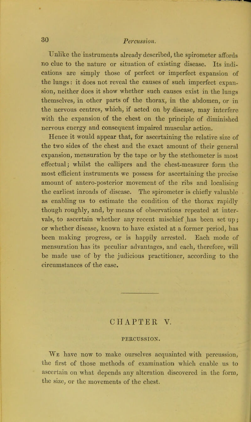 Unlike the insti'uments already described, the spirometer affords no clue to the nature or situation of existing disease. Its indi- cations are simply those of perfect or imperfect expansion of the lungs: it does not reveal the causes of such imperfect expan- sion, neither does it show whether such causes exist in the lungs themselves, in other parts of the thorax, in the abdomen, or in the nervous centres, which, if acted on by disease, may interfere with the expansion of the chest on the principle of diminished nervous energy and consequent impaired muscular action. Hence it would appear that, for ascertaining the relative size of the two sides of the chest and the exact amount of their general expansion, mensuration by the tape or by the stethometer is most effectual; whilst the callipers and the chest-measurer form the most efficient instruments we possess for ascertaining the precise amount of antero-posterior movement of the ribs and localising the earliest inroads of disease. The spirometer is chiefly valuable as enabling us to estimate the condition of the thorax rapidly though roughly, and, by means of observations repeated at inter- vals, to ascertain whether any recent mischief has been set up; or whether disease, known to have existed at a former period, has been making progress, or is happily arrested. Each mode of mensuration has its peculiar advantages, and each, therefore, will be made use of by the judicious practitioner, according to the circumstances of the case. CHAPTER V. PERCUSSION. We have now to make ourselves acquainted with percussion, the first of those methods of examination which enable us to ascertain on what depends any alteration discovered in the form, the size, or the movements of the chest.