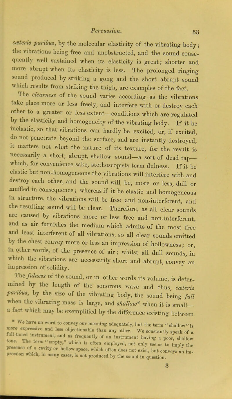 Pei'cussion. 83 cater is paribus, by the molecular elasticity of the vibrating body; the vibrations being free and unobstructed, and the sound conse- quently well sustained when its elasticity is great; shorter and more abrupt when its elasticity is less. The prolonged ringing sound produced by striking a gong and the short abrupt sound which results from striking the thigh, are examples of the fact. The clearness of the sound varies according as the vibrations take place more or less freely, and interfere with or destroy each other to a greater or less extent—conditions which are regulated by the elasticity and homogeneity of the vibrating body. If it be inelastic, so that vibrations can hardly be excited, or, if excited, do not penetrate beyond the surface, and are instantly destroyed, it matters not what the nature of its texture, for the result is necessarily a short, abrupt, shallow sound—a sort of dead tap— which, for convenience sake, stethoscopists term dulness. If it be elastic but non-homogeneous the vibrations will interfere with and destroy each other, and the sound will be, more or less, dull or muffled in consequence; whereas if it be elastic and homogeneous in structure, the vibrations will be free and non-interferent, and the resulting sound will be clear. Therefore, as all clear sounds are caused by vibrations more or less free and non-interferent, and as air furnishes the medium which admits of the most free and least interfered of all vibrations, so all clear sounds emitted by the chest convey more or less an impression of hollowness; or, in other words, of the presence of air; whilst all dull sounds, in which the vibrations are necessarily short and abrupt, convey an impression of solidity. The fulness of the sound, or in other words its volume, is deter- mined by the length of the sonorous wave and thus, ceteris paribus, by the size of the vibrating body, the sound being full when the vibrating mass is large, and shallow* when it is small— a fact which may be exemplified by the difference existing between * We have no word to convey our meaning adequately, but the term « shallow is more expressive and less objectionable than any other. We constantly speak of a full-tnned .nstrument, and as frequently of an instrument having a poor, shallow tone. The term empty, which i.s often e.nployed, not only soems to imply the presence of a cavity or hollow space, which often does not exist, but conveys nn im press.on whICh, in many cases, is not produced by the sound in question. 3