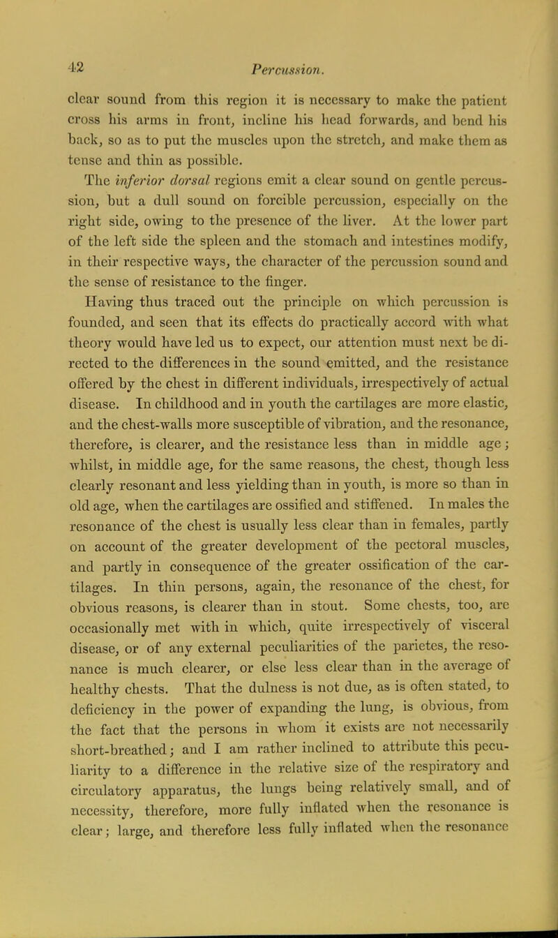 clear sound from this region it is necessary to make the patient cross his arms in front, incline his head forwards, and bend his hack, so as to put the muscles upon the stretch, and make them as tense and thin as possible. The inferior dorsal regions emit a clear sound on gentle percus- sion, hut a dull sound on forcible percussion, especially on the right side, owing to the presence of the liver. At the lower part of the left side the spleen and the stomach and intestines modify, in their respective ways, the character of the percussion sound and the sense of resistance to the finger. Having thus traced out the principle on which percussion is founded, and seen that its effects do practically accord with what theory would have led us to expect, our attention must next be di- rected to the differences in the sound emitted, and the resistance offered by the chest in different individuals, irrespectively of actual disease. In childhood and in youth the cartilages are more elastic, and the chest-walls more susceptible of vibration, and the resonance, therefore, is clearer, and the resistance less than in middle age ; whilst, in middle age, for the same reasons, the chest, though less clearly resonant and less yielding than in youth, is more so than in old age, when the cartilages are ossified and stiffened. In males the resonance of the chest is usually less clear than in females, partly on account of the greater development of the pectoral muscles, and partly in consequence of the greater ossification of the car- tilages. In thin persons, again, the resonance of the chest, for obvious reasons, is clearer than in stout. Some chests, too, are occasionally met with in which, quite irrespectively of visceral disease, or of any external peculiarities of the parietes, the reso- nance is much clearer, or else less clear than in the average of healthy chests. That the dulness is not due, as is often stated, to deficiency in the power of expanding the lung, is obvious, from the fact that the persons in whom it exists are not necessarily short-breathed; and I am rather inclined to attribute this pecu- liarity to a difference in the relative size of the respiratory and circulatory apparatus, the lungs being relatively small, and of necessity, therefore, more fully inflated when the resonance is clear; large, and therefore less fully inflated when the resonance
