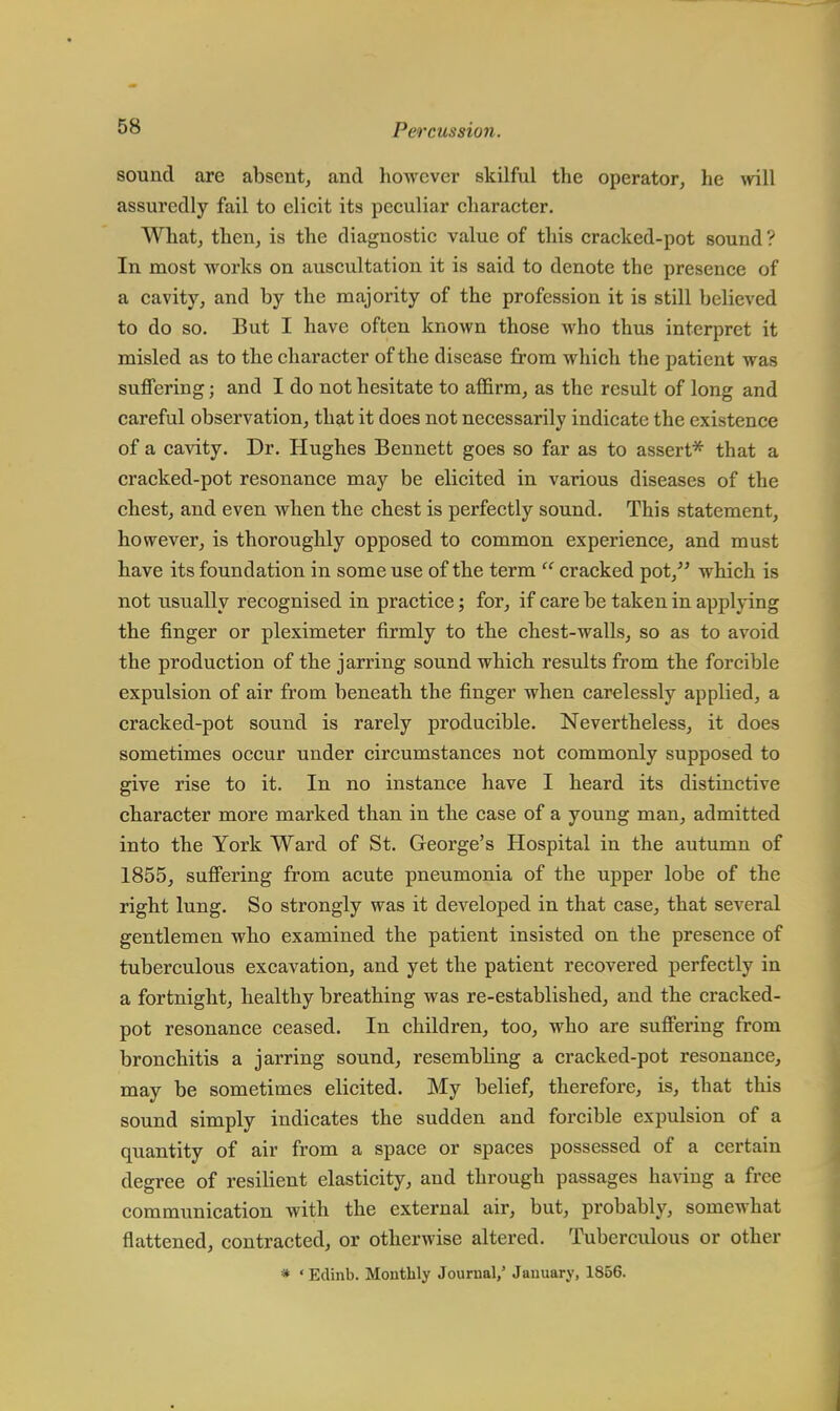 sound are absent, and however skilful the operator, he will assuredly fail to elicit its peculiar character. What, then, is the diagnostic value of this cracked-pot sound ? In most works on auscultation it is said to denote the presence of a cavity, and by the majority of the profession it is still believed to do so. But I have often known those who thus interpret it misled as to the character of the disease from which the patient was suffering; and I do not hesitate to affirm, as the result of long and careful observation, that it does not necessarily indicate the existence of a cavity. Dr. Hughes Bennett goes so far as to assert* that a cracked-pot resonance may be elicited in various diseases of the chest, and even when the chest is perfectly sound. This statement, however, is thoroughly opposed to common experience, and must have its foundation in some use of the term  cracked pot, which is not usually recognised in practice; for, if care be taken in applying the finger or pleximeter firmly to the chest-walls, so as to avoid the production of the jarring sound which results from the forcible expulsion of air from beneath the finger when carelessly applied, a cracked-pot sound is rarely producible. Nevertheless, it does sometimes occur under circumstances not commonly supposed to give rise to it. In no instance have I heard its distinctive character more marked than in the case of a young man, admitted into the York Ward of St. George's Hospital in the autumn of 1855, suffering from acute pneumonia of the upper lobe of the right lung. So strongly was it developed in that case, that several gentlemen who examined the patient insisted on the presence of tuberculous excavation, and yet the patient recovered perfectly in a fortnight, healthy breathing was re-established, and the cracked- pot resonance ceased. In children, too, who are suffering from bronchitis a jarring sound, resembling a cracked-pot resonance, may be sometimes elicited. My belief, therefore, is, that this sound simply indicates the sudden and forcible expulsion of a quantity of air from a space or spaces possessed of a certain degree of resilient elasticity, and through passages having a free communication with the external air, but, probably, somewhat flattened, contracted, or otherwise altered. Tuberculous or other * ' Edinb. Monthly Journal,' January, 1856.