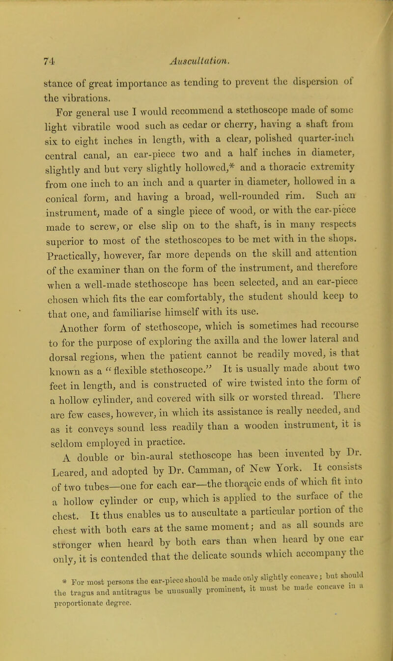 stance of great importance as tending to prevent the dispersion of the vibrations. For general use I would recommend a stethoscope made of some light vibratile wood such as cedar or cherry, having a shaft from six to eight inches in length, with a clear, polished quarter-inch central canal, an ear-piece two and a half inches in diameter, slightly and but very slightly hollowed,* and a thoracic extremity from one inch to an inch and a quarter in diameter, hollowed in a conical form, and having a broad, well-rounded rim. Such an instrument, made of a single piece of wood, or with the ear-piece made to screw, or else slip on to the shaft, is in many respects superior to most of the stethoscopes to be met with in the shops. Practically, however, far more depends on the skill and attention of the examiner than on the form of the instrument, and therefore when a well-made stethoscope has been selected, and an ear-piece chosen which fits the ear comfortably, the student should keep to that one, and familiarise himself with its use. Another form of stethoscope, which is sometimes had recourse to for the purpose of exploring the axilla and the lower lateral and dorsal regions, when the patient cannot be readily moved, is that known as a  flexible stethoscope. It is usually made about two feet in length, and is constructed of wire twisted into the form of a hollow cylinder, and covered with silk or worsted thread. There are few cases, however, in which its assistance is really needed, and as it conveys sound less readily than a wooden instrument, it is seldom employed in practice. A double or bin-aural stethoscope has been invented by Dr. Leared, and adopted by Dr. Camman, of New York. It consists of two tubes—one for each ear—the thoracic ends of which fit into a hollow cylinder or cup, which is applied to the surface of the chest. It thus enables us to auscultate a particular portion of the chest with both ears at the same moment; and as aU sounds are stronger when heard by both ears than when heard by one ear only, it is contended that the delicate sounds which accompany the • For most persons the ear-piece should be made only slightly concave; hut should the tragus and antitragUS he unusually prominent, it must be made concave in a proportionate degree.