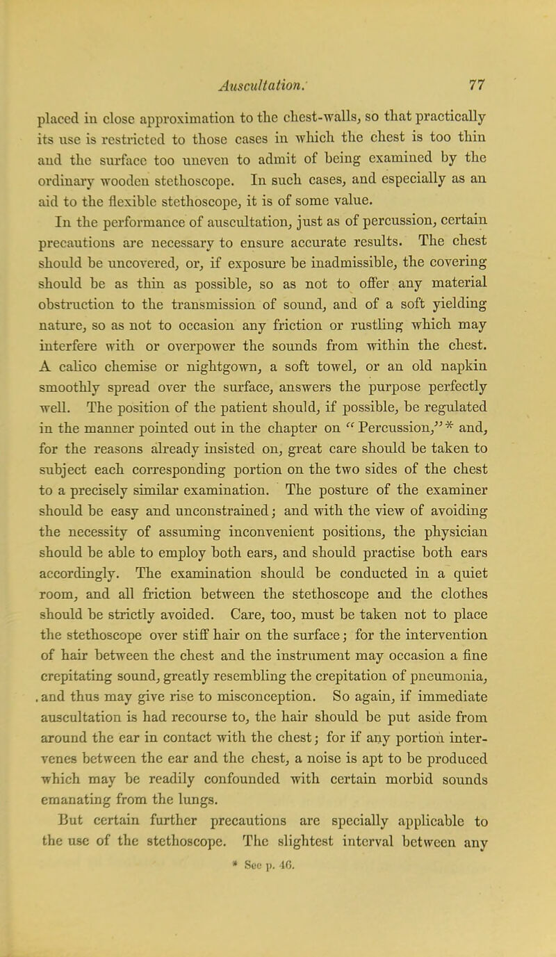 placed in close approximation to the chest-walls, so that practically its use is restricted to those cases in which the chest is too thin and the surface too uneven to admit of heing examined by the ordinary wooden stethoscope. In such cases, and especially as an aid to the flexible stethoscope, it is of some value. In the performance of auscultation, just as of percussion, certain precautions are necessary to ensure accurate results. The chest shoidd be uncovered, or, if exposure be inadmissible, the covering should be as thin as possible, so as not to offer any material obstruction to the transmission of sound, and of a soft yielding nature, so as not to occasion any friction or rustling which may interfere with or overpower the sounds from within the chest. A calico chemise or nightgown, a soft towel, or an old napkin smoothly spread over the surface, answers the purpose perfectly well. The position of the patient should, if possible, be regulated in the manner pointed out in the chapter on  Percussion, * and, for the reasons already insisted on, great care should be taken to subject each corresponding portion on the two sides of the chest to a precisely similar examination. The posture of the examiner should be easy and unconstrained; and with the view of avoiding the necessity of assuming inconvenient positions, the physician should be able to employ both ears, and should practise both ears accordingly. The examination should be conducted in a quiet room, and all friction between the stethoscope and the clothes should be strictly avoided. Care, too, must be taken not to place the stethoscope over stiff hair on the surface; for the intervention of hair between the chest and the instrument may occasion a fine crepitating sound, greatly resembling the crepitation of pneumonia, . and thus may give rise to misconception. So again, if immediate auscultation is had recourse to, the hair should be put aside from around the ear in contact with the chest; for if any portion inter- venes between the ear and the chest, a noise is apt to be produced which may be readily confounded with certain morbid sounds emanating from the lungs. But certain further precautions are specially applicable to the use of the stethoscope. The slightest interval between any * Sec p. 46.