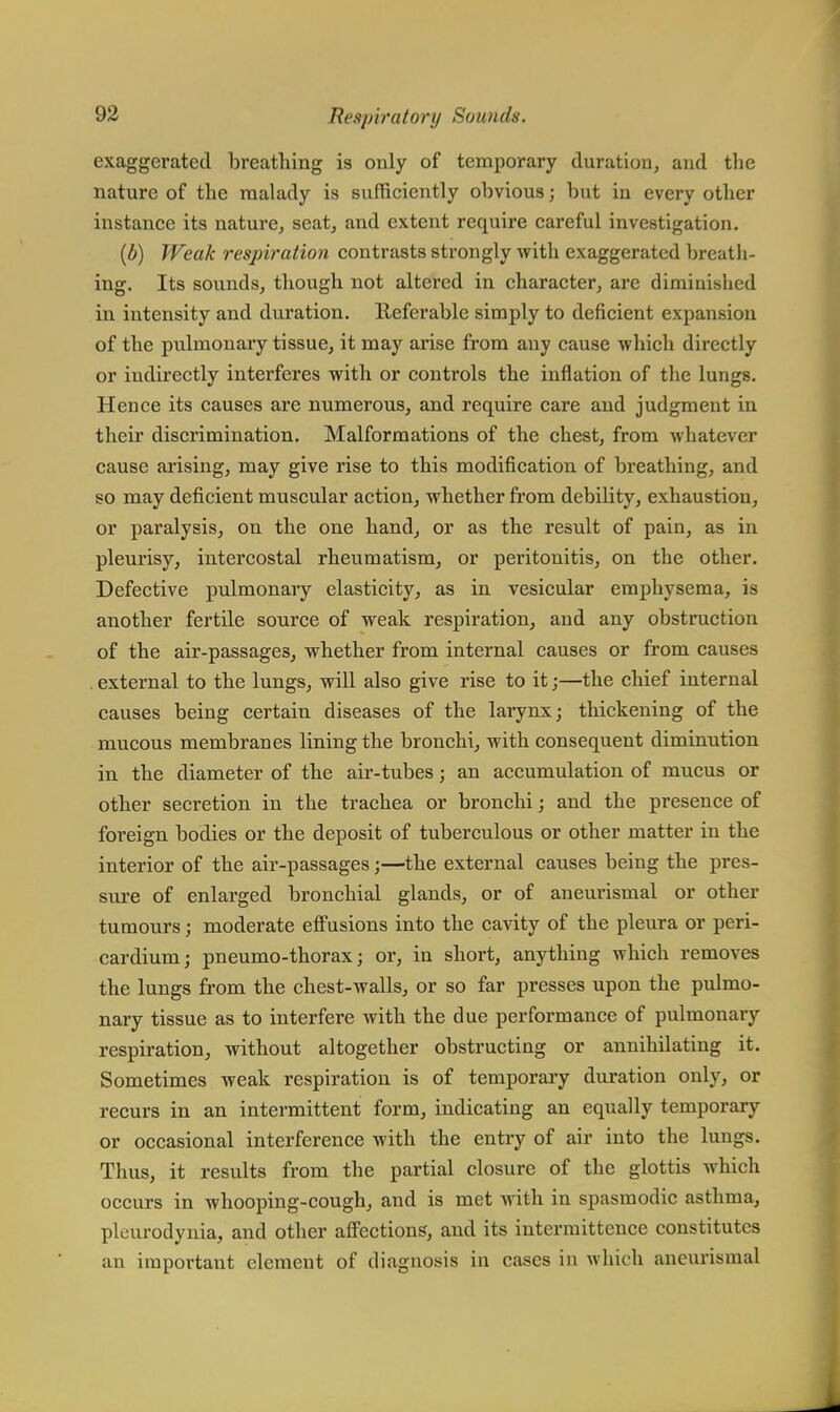 exaggerated breathing is only of temporary duration, and the nature of the malady is sufficiently obvious; but in every other instance its nature, seat, and extent require careful investigation. (b) Weak respiration contrasts strongly with exaggerated breath- ing. Its sounds, though not altered in character, are diminished in intensity and duration. Referable simply to deficient expansion of the pulmonary tissue, it may arise from any cause which directly or indirectly interferes with or controls the inflation of the lungs. Hence its causes are numerous, and require care and judgment in their discrimination. Malformations of the chest, from whatever cause arising, may give rise to this modification of breathing, and so may deficient muscular action, whether from debility, exhaustion, or paralysis, on the one hand, or as the result of pain, as in pleurisy, intercostal rheumatism, or peritonitis, on the other. Defective pulmonary elasticity, as in vesicular emphysema, is another fertile source of weak respiration, and any obstruction of the air-passages, whether from internal causes or from causes . external to the lungs, will also give rise to it;—the chief internal causes being certain diseases of the larynx; thickening of the mucous membranes lining the bronchi, with consequent diminution in the diameter of the air-tubes; an accumulation of mucus or other secretion in the trachea or bronchi; and the presence of foreign bodies or the deposit of tuberculous or other matter in the interior of the air-passages;—the external causes being the pres- sure of enlarged bronchial glands, or of aneurismal or other tumours; moderate effusions into the cavity of the pleura or peri- cardium; pneumo-thorax; or, in short, anything which removes the lungs from the chest-walls, or so far presses upon the pulmo- nary tissue as to interfere with the due performance of pulmonary respiration, without altogether obstructing or annihilating it. Sometimes weak respiration is of temporary duration only, or recurs in an intermittent form, indicating an equally temporary or occasional interference with the entry of air into the lungs. Thus, it results from the partial closure of the glottis which occurs in whooping-cough, and is met with in spasmodic asthma, pleurodynia, and other affections, and its intermittence constitutes an important element of diagnosis in cases in which aneurismal