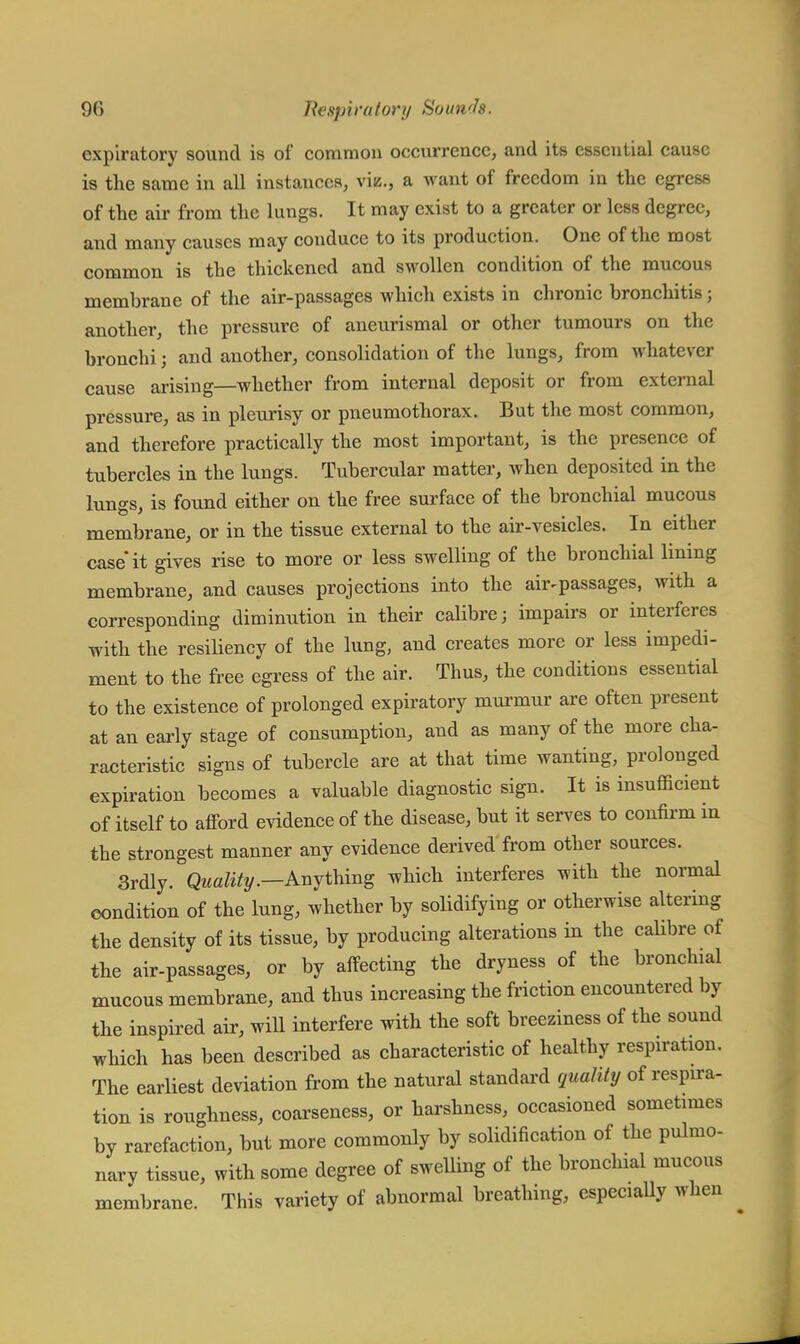 expiratory sound is of common occurrence, and its essential cause is the same in all instances, viz., a want of freedom in the egress of the air from the lungs. It may exist to a greater or less degree, and many causes may conduce to its production. One of the most common is the thickened and swollen condition of the mucous membrane of the air-passages which exists in chronic bronchitis; another, the pressure of aneurismal or other tumours on the bronchi; and another, consolidation of the lungs, from whatever cause arising—whether from internal deposit or from external pressure, as in pleurisy or pneumothorax. But the most common, and therefore practically the most important, is the presence of tubercles in the lungs. Tubercular matter, when deposited in the lungs, is found either on the free surface of the bronchial mucous membrane, or in the tissue external to the air-vesicles. In either case it gives rise to more or less swelling of the bronchial lining membrane, and causes projections into the auvpassages, with a corresponding diminution in their calibre; impairs or interferes with the resiliency of the lung, and creates more or less impedi- ment to the free egress of the air. Thus, the conditions essential to the existence of prolonged expiratory murmur are often present at an early stage of consumption, and as many of the more cha- racteristic signs of tubercle are at that time wanting, prolonged expiration becomes a valuable diagnostic sign. It is insufficient of itself to afford evidence of the disease, but it serves to confirm in the strongest manner any evidence derived from other sources. 3rdly. Quality.—Anything which interferes with the normal condition of the lung, whether by solidifying or otherwise altering the density of its tissue, by producing alterations in the calibre of the air-passages, or by affecting the dryness of the bronchial mucous membrane, and thus increasing the friction encountered by the inspired air, will interfere with the soft breeziness of the sound which has been described as characteristic of healthy respiration. The earliest deviation from the natural standard quality of respira- tion is roughness, coarseness, or harshness, occasioned sometimes by rarefaction, but more commonly by solidification of the pulmo- nary tissue, with some degree of swelling of the bronchial mucous membrane. This variety of abnormal breathing, especially when