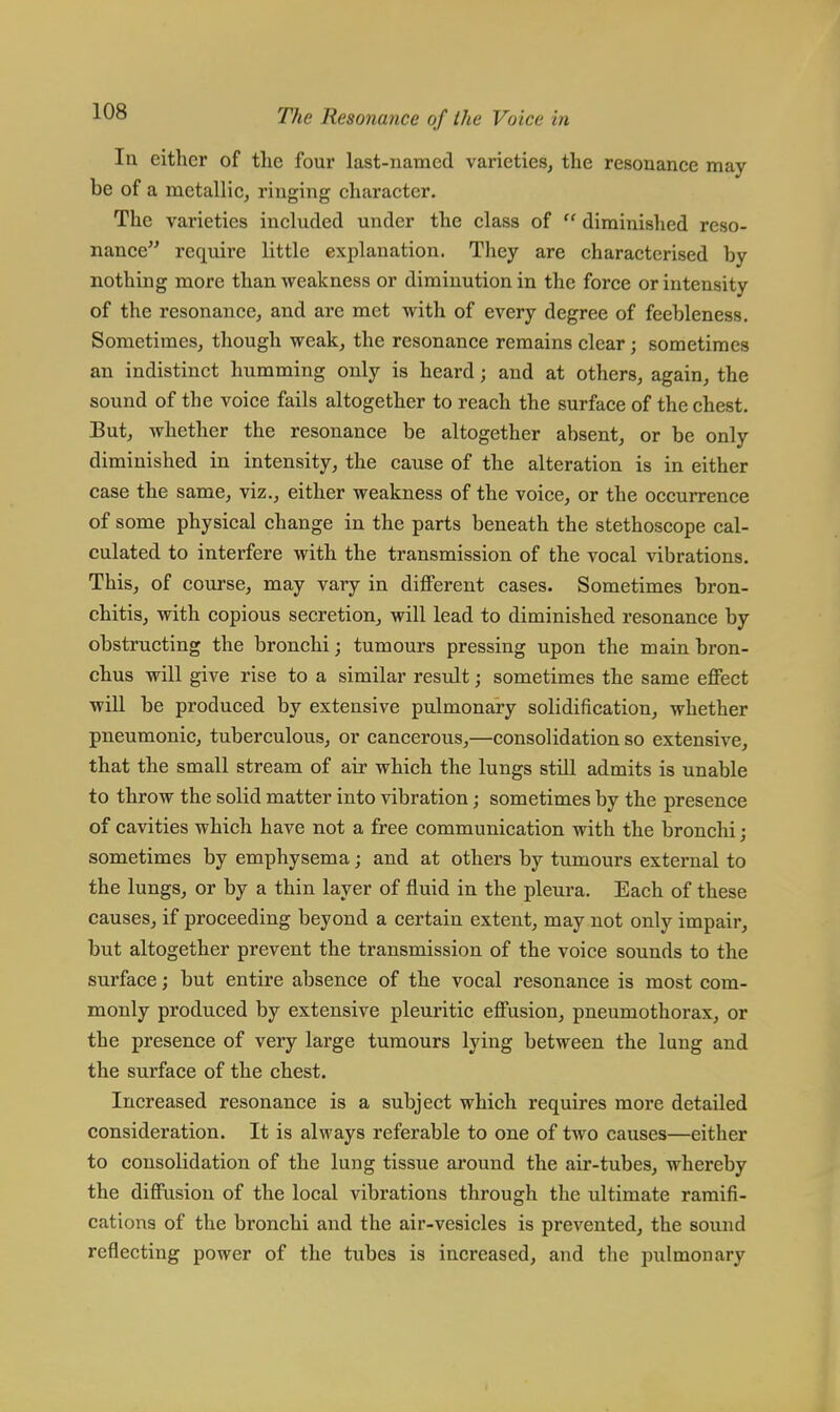 In either of the four last-named varieties, the resonance may be of a metallic, ringing character. The varieties included under the class of  diminished reso- nance require little explanation. They are characterised by nothing more than weakness or diminution in the force or intensity of the resonance, and are met with of every degree of feebleness. Sometimes, though weak, the resonance remains clear; sometimes an indistinct humming only is heard; and at others, again, the sound of the voice fails altogether to reach the surface of the chest. But, whether the resonance be altogether absent, or be only diminished in intensity, the cause of the alteration is in either case the same, viz., either weakness of the voice, or the occurrence of some physical change in the parts beneath the stethoscope cal- culated to interfere with the transmission of the vocal vibrations. This, of course, may vary in different cases. Sometimes bron- chitis, with copious secretion, will lead to diminished resonance by obstructing the bronchi; tumours pressing upon the main bron- chus will give rise to a similar result; sometimes the same effect will be produced by extensive pulmonary solidification, whether pneumonic, tuberculous, or cancerous,—consolidation so extensive, that the small stream of air which the lungs still admits is unable to throw the solid matter into vibration; sometimes by the presence of cavities which have not a free communication with the bronchi; sometimes by emphysema; and at others by tumours external to the lungs, or by a thin layer of fluid in the pleura. Each of these causes, if proceeding beyond a certain extent, may not only impair, but altogether prevent the transmission of the voice sounds to the surface; but entire absence of the vocal resonance is most com- monly produced by extensive pleuritic effusion, pneumothorax, or the presence of very large tumours lying between the lung and the surface of the chest. Increased resonance is a subject which requires more detailed consideration. It is always referable to one of two causes—either to consolidation of the lung tissue around the air-tubes, whereby the diffusion of the local vibrations through the ultimate ramifi- cations of the bronchi and the air-vesicles is prevented, the sound reflecting power of the tubes is increased, and the pulmonary