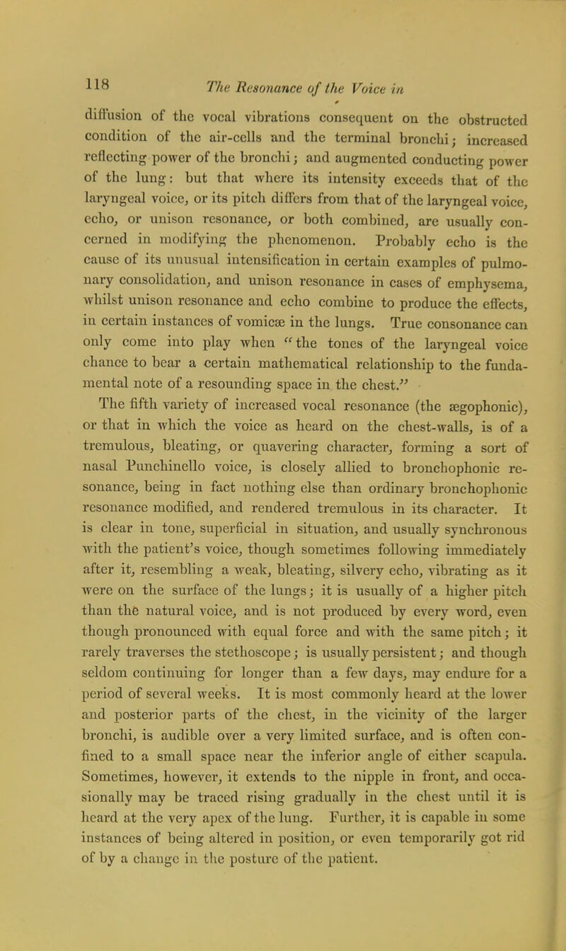 diffusion of the vocal vibrations consequent on the obstructed condition of the air-cells and the terminal bronchi; increased reflecting power of the bronchi j and augmented conducting power of the lung: but that where its intensity exceeds that of the laryngeal voice, or its pitch differs from that of the laryngeal voice, echo, or unison resonance, or both combined, are usually con- cerned in modifying the phenomenon. Probably echo is the cause of its unusual intensification in certain examples of pulmo- nary consolidation, and unison resonance in cases of emphysema, whilst unison resonance and echo combine to produce the effects, in certain instances of vomicae in the lungs. True consonance can only come into play when the tones of the laryngeal voice chance to bear a certain mathematical relationship to the funda- mental note of a resounding space in the chest. The fifth variety of increased vocal resonance (the segophonic), or that in which the voice as heard on the chest-walls, is of a tremulous, bleating, or quavering character, forming a sort of nasal Punchinello voice, is closely allied to bronchophonic re- sonance, being in fact nothing else than ordinary bronchophonic resonance modified, and rendered tremulous in its character. It is clear in tone, superficial in situation, and usually synchronous with the patient's voice, though sometimes following immediately after it, resembling a weak, bleating, silvery echo, vibrating as it were on the surface of the lungs; it is usually of a higher pitch than the natural voice, and is not produced by every word, even though pronounced with equal force and with the same pitch; it rarely traverses the stethoscope; is usually persistent; and though seldom continuing for longer than a few days, may endure for a period of several weeks. It is most commonly heard at the lower and posterior parts of the chest, in the vicinity of the larger bronchi, is audible over a very limited surface, and is often con- fined to a small space near the inferior angle of either scapula. Sometimes, however, it extends to the nipple in front, and occa- sionally may be traced rising gradually in the chest until it is heard at the very apex of the lung. Further, it is capable in some instances of being altered in position, or even temporarily got rid of by a change in the posture of the patient.