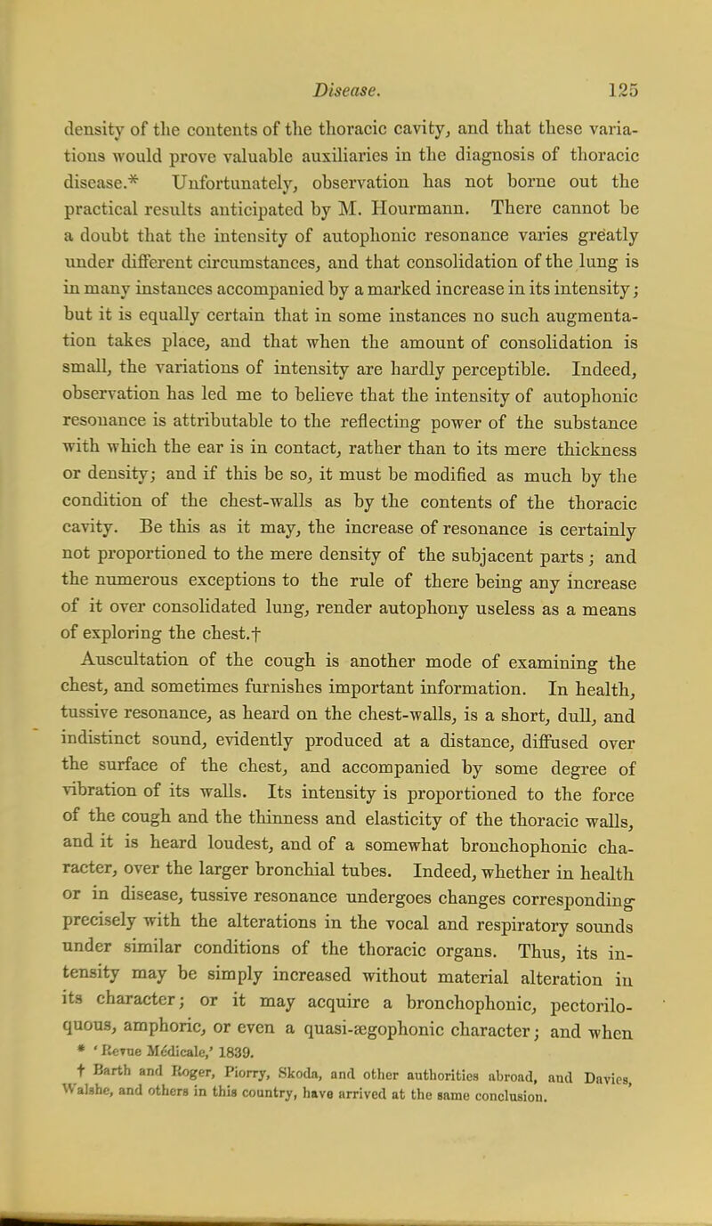 density of the contents of the thoracic cavity, and that these varia- tions would prove valuable auxiliaries in the diagnosis of thoracic disease.* Unfortunately, observation has not borne out the practical results anticipated by M. Hourmann. There cannot be a doubt that the intensity of autophonic resonance varies greatly under different circumstances, and that consolidation of the lung is in many instances accompanied by a marked increase in its intensity; but it is equally certain that in some instances no such augmenta- tion takes place, and that when the amount of consolidation is small, the variations of intensity are hardly perceptible. Indeed, observation has led me to believe that the intensity of autophonic resonance is attributable to the reflecting power of the substance with which the ear is in contact, rather than to its mere thickness or density; and if this be so, it must be modified as much by the condition of the chest-walls as by the contents of the thoracic cavity. Be this as it may, the increase of resonance is certainly not proportioned to the mere density of the subjacent parts; and the numerous exceptions to the rule of there being any increase of it over consolidated lung, render autophony useless as a means of exploring the chest, f Auscultation of the cough is another mode of examining the chest, and sometimes furnishes important information. In health, tussive resonance, as heard on the chest-walls, is a short, dull, and indistinct sound, evidently produced at a distance, diffused over the surface of the chest, and accompanied by some degree of vibration of its walls. Its intensity is proportioned to the force of the cough and the thinness and elasticity of the thoracic walls, and it is heard loudest, and of a somewhat bronchophonic cha- racter, over the larger bronchial tubes. Indeed, whether in health or in disease, tussive resonance undergoes changes corresponding precisely with the alterations in the vocal and respiratory sounds under similar conditions of the thoracic organs. Thus, its in- tensity may be simply increased without material alteration in its character; or it may acquire a bronchophonic, pectorilo- quous, amphoric, or even a quasi-jegophonic character; and when * ' Berne Medicale,' 1839. f Barth and Roger, Piorry, Skoda, and other authorities abroad, and Davics, Walshe, and others in this country, have arrived at the same conclusion.