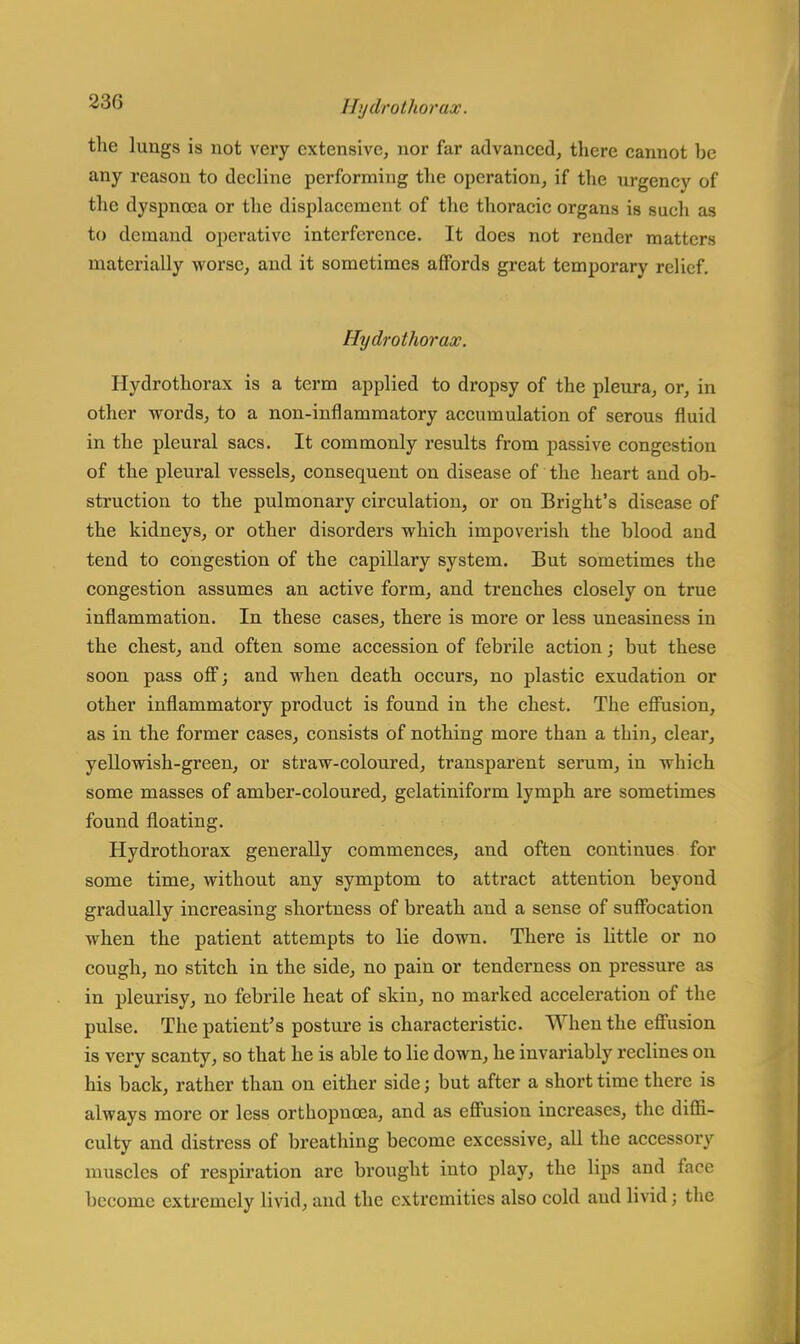 the lungs is not very extensive, nor far advanced, there cannot be any reason to decline performing the operation, if the urgency of the dyspnoea or the displacement of the thoracic organs is such as to demand operative interference. It does not render matters materially worse, and it sometimes affords great temporary relief. Hydrothorax. Hydrothorax is a term applied to dropsy of the pleura, or, in other words, to a non-inflammatory accumulation of serous fluid in the pleural sacs. It commonly results from passive congestion of the pleural vessels, consequent on disease of the heart and ob- struction to the pulmonary circulation, or on Bright's disease of the kidneys, or other disorders which impoverish the blood and tend to congestion of the capillary system. But sometimes the congestion assumes an active form, and trenches closely on true inflammation. In these cases, there is more or less uneasiness in the chest, and often some accession of febrile action; but these soon pass off; and when death occurs, no plastic exudation or other inflammatory product is found in the chest. The effusion, as in the former cases, consists of nothing more than a thin, clear, yellowish-green, or straw-coloured, transparent serum, in which some masses of amber-coloured, gelatiniform lymph are sometimes found floating. Hydrothorax generally commences, and often continues for some time, without any symptom to attract attention beyond gradually increasing shortness of breath and a sense of suffocation when the patient attempts to lie down. There is httle or no cough, no stitch in the side, no pain or tenderness on pressure as in pleurisy, no febrile heat of skin, no marked acceleration of the pulse. The patient's posture is characteristic. When the effusion is very scanty, so that he is able to lie down, he invariably reclines on his back, rather than on either side; but after a short time there is always more or less orthopncea, and as effusion increases, the diffi- culty and distress of breathing become excessive, all the accessory muscles of respiration are brought into play, the lips and face become extremely livid, and the extremities also cold and livid; the