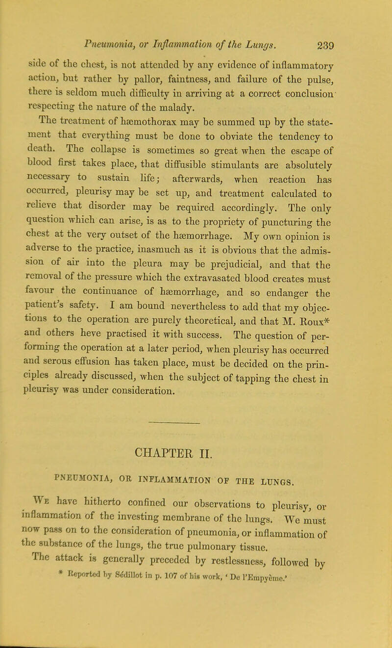 side of the chest, is not attended hy any evidence of inflammatory action, but rather by pallor, faintness, and failure of the pulse, there is seldom much difficulty in arriving at a correct conclusion respecting the nature of the malady. The treatment of kaemothorax may be summed up by the state- ment that everything must be done to obviate the tendency to death. The collapse is sometimes so great when the escape of blood first takes place, that diffusible stimulants are absolutely necessary to sustain life; afterwards, when reaction has occurred, pleurisy may be set up, and treatment calculated to relieve that disorder may be required accordingly. The only question which can arise, is as to the propriety of puncturing the chest at the very outset of the haemorrhage. My own opinion is adverse to the practice, inasmuch as it is obvious that the admis- sion of air into the pleura may be prejudicial, and that the removal of the pressure which the extravasated blood creates must favour the continuance of haemorrhage, and so endanger the patient's safety. I am bound nevertheless to add that my objec- tions to the operation are purely theoretical, and that M. Roux* and others heve practised it with success. The question of per- forming the operation at a later period, when pleurisy has occurred and serous effusion has taken place, must be decided on the prin- ciples already discussed, when the subject of tapping the chest in pleurisy was under consideration. CHAPTER II. PNEUMONIA, OR INFLAMMATION OP THE LUNGS. We have hitherto confined our observations to pleurisy, or inflammation of the investing membrane of the lungs. We must now pass on to the consideration of pneumonia, or inflammation of the substance of the lungs, the true pulmonary tissue. The attack is generally preceded by restlessness, followed by * Pveportcd by Sddillot in p. 107 of his work, ' Du l'Empyinic'