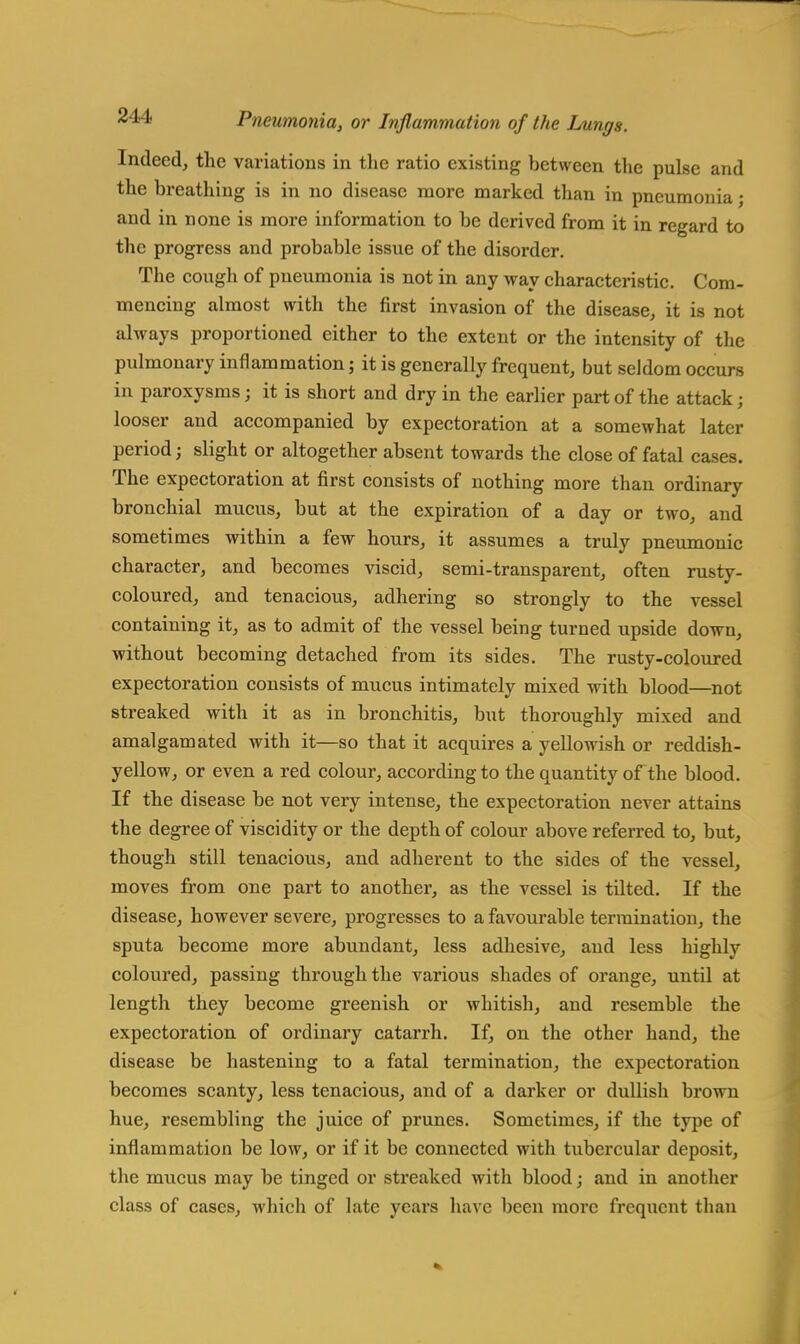 Indeed, the variations in the ratio existing between the pulse and the breathing is in no disease more marked than in pneumonia; and in none is more information to be derived from it in regard to the progress and probable issue of the disorder. The cough of pneumonia is not in any way characteristic. Com- mencing almost with the first invasion of the disease, it is not always proportioned either to the extent or the intensity of the pulmonary inflammation; it is generally frequent, but seldom occurs in paroxysms j it is short and dry in the earlier part of the attack; looser and accompanied by expectoration at a somewhat later period; slight or altogether absent towards the close of fatal cases. The expectoration at first consists of nothing more than ordinary bronchial mucus, but at the expiration of a day or two, and sometimes within a few hours, it assumes a truly pneumonic character, and becomes viscid, semi-transparent, often rusty- coloured, and tenacious, adhering so strongly to the vessel containing it, as to admit of the vessel being turned upside down, without becoming detached from its sides. The rusty-coloured expectoration consists of mucus intimately mixed with blood—not streaked with it as in bronchitis, but thoroughly mixed and amalgamated with it—so that it acquires a yellowish or reddish- yellow, or even a red colour, according to the quantity of the blood. If the disease be not very intense, the expectoration never attains the degree of viscidity or the depth of colour above referred to, but, though still tenacious, and adherent to the sides of the vessel, moves from one part to another, as the vessel is tilted. If the disease, however severe, progresses to a favourable termination, the sputa become more abundant, less adhesive, and less highly coloured, passing through the various shades of orange, until at length they become greenish or whitish, and resemble the expectoration of ordinary catarrh. If, on the other hand, the disease be hastening to a fatal termination, the expectoration becomes scanty, less tenacious, and of a darker or dullish brown hue, resembling the juice of prunes. Sometimes, if the type of inflammation be low, or if it be connected with tubercular deposit, the mucus may be tinged or streaked with blood; and in another class of cases, which of late years have been more frequent than