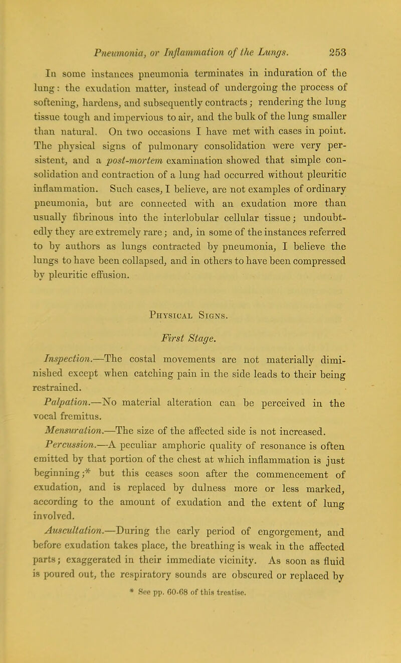 In some instances pnenrnonia terminates in induration of the lung: the exudation matter, instead of undergoing the process of softening, hardens, and subsequently contracts; rendering the lung tissue tough and impervious to air, and the hulk of the lung smaller than natural. On two occasions I have met with cases in point. The physical signs of pulmonary consolidation were very per- sistent, and a post-mortem examination showed that simple con- solidation and contraction of a lung had occurred without pleuritic inflammation. Such cases, I believe, are not examples of ordinary pneumonia, but are connected with an exudation more than usually fibrinous into the interlobular cellular tissue; undoubt- edly they are extremely rare; and, in some of the instances referred to by authors as lungs contracted by pneumonia, I believe the lungs to have been collapsed, and in others to have been compressed by pleuritic effusion. Physical Signs. First Stage. Inspection.—The costal movements are not materially dimi- nished except when catching pain in the side leads to their being restrained. Palpation.—No material alteration can be perceived in the vocal fremitus. Mensuration.—The size of the affected side is not increased. Percussion.—A peculiar amphoric quality of resonance is often emitted by that portion of the chest at which inflammation is just beginning;* but this ceases soon after the commencement of exudation, and is replaced by dulness more or less marked, according to the amount of exudation and the extent of lung involved. Auscultation.—During the early period of engorgement, and before exudation takes place, the breathing is weak in the affected parts; exaggerated in their immediate vicinity. As soon as fluid is poured out, the respiratory sounds are obscured or replaced by * See pp. 00-08 of this treatise.