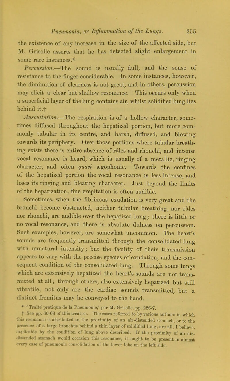 the existence of any increase in the size of the affected side, but M. Grisolle asserts that he has detected slight enlargement in some rare instances.* Percussion.—The sound is usually dull, and the sense of resistance to the finger considerable. In some instances, however, the diminution of clearness is not great, and in others, percussion may elicit a clear but shallow resonance. This occurs only when a superficial layer of the lung contains air, whilst solidified lung lies behind it.f Auscultation.—The respiration is of a hollow character, some- times diffused throughout the hepatized portion, but more com- monly tubular in its centre, and harsh, diffused, and blowing towards its periphery. Over those portions where tubular breath- ing exists there is entire absence of rales and rhonchi, and intense vocal resonance is heard, which is usually of a metallic, ringing character, and often quasi segophonic. Towards the confines of the hepatized portion the vocal resonance is less intense, and loses its ringing and bleating character. Just beyond the limits of the hepatization, fine crepitation is often audible. Sometimes, when the fibrinous exudation is very great and the bronchi become obstructed, neither tubular breathing, nor rales nor rhonchi, are audible over the hepatized lung; there is little or no vocal resonance, and there is absolute dulness on percussion. Such examples, however, are somewhat uncommon. The heart's sounds are frequently transmitted through the consolidated lung with unnatural intensity; but the facility of their transmission appears to vary with the precise species of exudation, and the con- sequent condition of the consolidated lung. Through some lungs which are extensively hepatized the heart's sounds are not trans- mitted at all; through others, also extensively hepatized but still vibratile, not only are the cardiac sounds transmitted, but a distinct fremitus may be conveyed to the hand. * ' Traite pratique de la Pneumonie,' par M. Grisolle, pp. 226-7. t -See pp. G0-6S of this treatise. The cases referred to by various authors in which this resonance is attributed to the proximity of an air-distended stomach, or to the presence of a large bronchus behind a thin layer of solidified lung, are all, I believe, explicable by the condition of lung above described. If the proximity of nn air- distended stomach would occasion this resonance, it ought to bo prescut in almost every case of pneumonic consolidation of the lower lobe on the left side.