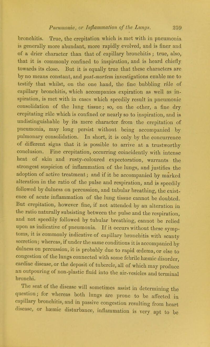 bronchitis. True, the crepitation which is met with in pneumonia is generally more abundant, more rapidly evolved, and is finer and of a drier character than that of capillary bronchitis ; true, also, that it is commonly confined to inspiration, and is heard chiefly towards its close. But it is equally true that these characters are by no means constant, and post-mortem investigations enable me to testify that whilst, on the one hand, the fine bubbling rale of capillary bronchitis, which accompanies expiration as well as in- spiration, is met with in cases which speedily result in pneumonic consolidation of the lung tissue; so, on the other, a fine dry crepitating rale which is confined or nearly so to inspiration, and is un distinguishable by its mere character from the crepitation of pneumonia, may long persist without being accompanied by pulmonary consolidation. In short, it is only by the concurrence of different signs that it is possible to arrive at a trustworthy conclusion. Fine crepitation, occurring coincidently with intense heat of skin and rusty-coloured expectoration, warrants the strongest suspicion of inflammation of the lungs, and justifies the adoption of active treatment; and if it be accompanied by marked alteration in the ratio of the pulse and respiration, and is speedily followed by dulness on percussion, and tubular breathing, the exist- ence of acute inflammation of the lung tissue cannot be doubted. But crepitation, however fine, if not attended by an alteration in the ratio naturally subsisting between the pulse and the respiration, and not speedily followed by tubular breathing, cannot be relied upon as indicative of pneumonia. If it occurs without these symp- toms, it is commonly indicative of capillary bronchitis with scanty secretion; whereas, if under the same conditions it is accompanied by dulness on percussion, it is probably due to rapid oedema, or else to congestion of the lungs connected with some febrile hcemic disorder, cardiac disease, or the deposit of tubercle, all of which may produce an outpouring of non-plastic fluid into the air-vesicles and terminal bronchi. The seat of the disease will sometimes assist in determining the question; for whereas both lungs are prone to be affected in capillary bronchitis, and in passive congestion resulting from heart disease, or hjemic disturbance, inflammation is very apt to be
