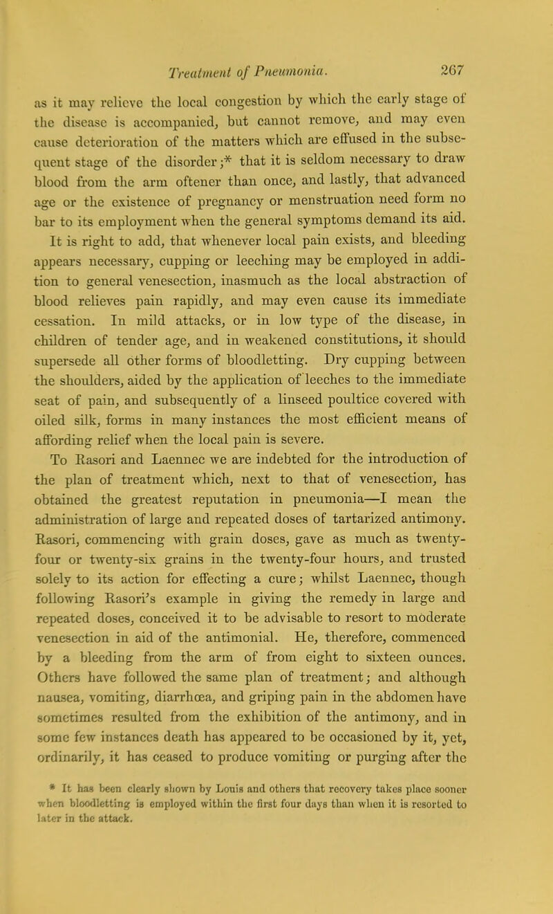 as it may relieve the local congestion by which the early stage of the disease is accompanied, hut cannot remove, and may even cause deterioration of the matters which are effused in the subse- quent stage of the disorder ;* that it is seldom necessary to draw blood from the arm oftener than once, and lastly, that advanced age or the existence of pregnancy or menstruation need form no bar to its employment when the general symptoms demand its aid. It is right to add, that whenever local pain exists, and bleeding appears necessary, cupping or leeching may be employed in addi- tion to general venesection, inasmuch as the local abstraction of blood relieves pain rapidly, and may even cause its immediate cessation. In mild attacks, or in low type of the disease, in children of tender age, and in weakened constitutions, it should supersede all other forms of bloodletting. Dry cupping between the shoulders, aided by the application of leeches to the immediate seat of pain, and subsequently of a linseed poultice covered with oiled silk, forms in many instances the most efficient means of affording relief when the local pain is severe. To Easori and Laennec we are indebted for the introduction of the plan of treatment which, next to that of venesection, has obtained the greatest reputation in pneumonia—I mean the administration of large and repeated doses of tartarized antimony. Rasori, commencing with grain doses, gave as much as twenty- four or twenty-six grains in the twenty-four hours, and trusted solely to its action for effecting a cure; whilst Laennec, though following Eason's example in giving the remedy in large and repeated doses, conceived it to be advisable to resort to moderate venesection in aid of the antimonial. He, therefore, commenced by a bleeding from the arm of from eight to sixteen ounces. Others have followed the same plan of treatment; and although nausea, vomiting, diarrhoea, and griping pain in the abdomen have sometimes resulted from the exhibition of the antimony, and in some few instances death has appeared to be occasioned by it, yet, ordinarily, it has ceased to produce vomiting or purging after the * It has been clearly shown by Louis and others that recovery takes place sooner when bloodletting is employed within the first four days than when it is resorted to later in the attack.