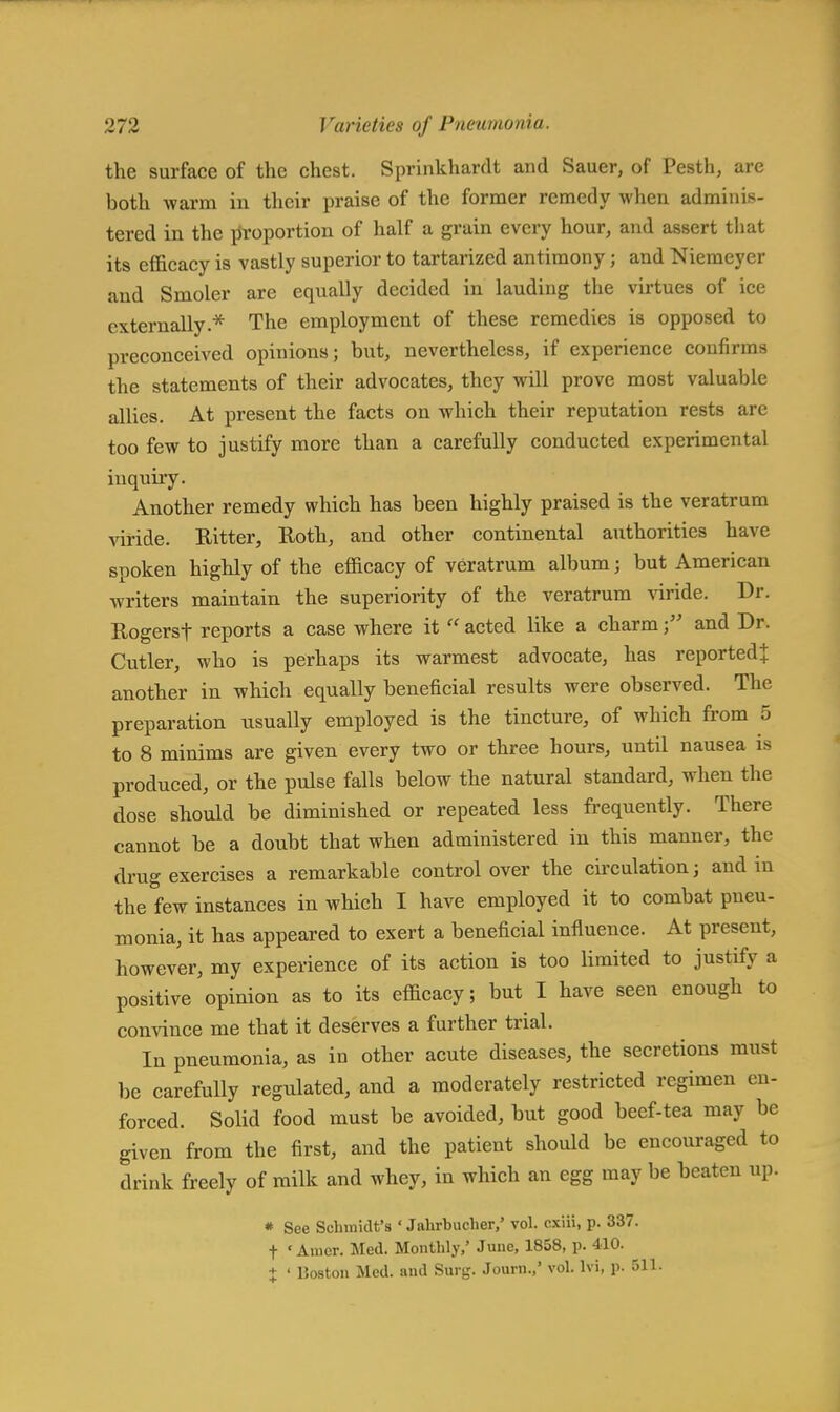 the surface of the chest. Sprinkhardt and Sauer, of Pesth, are both warm in their praise of the former remedy when adminis- tered in the proportion of half a grain every hour, and assert that its efficacy is vastly superior to tartarized antimony; and Niemeyer and Smoler are equally decided in lauding the virtues of ice externally.* The employment of these remedies is opposed to preconceived opinions; but, nevertheless, if experience confirms the statements of their advocates, they will prove most valuable allies. At present the facts on which their reputation rests arc too few to justify more than a carefully conducted experimental inquiry. Another remedy which has been highly praised is the veratrum viride. Hitter, Roth, and other continental authorities have spoken highly of the efficacy of veratrum album; but American writers maintain the superiority of the veratrum viride. Dr. Rogersf reports a case where it  acted like a charmand Dr. Cutler, who is perhaps its warmest advocate, has reported* another in which equally beneficial results were observed. The preparation nsually employed is the tincture, of which from 5 to 8 minims are given every two or three hours, until nausea is produced, or the pulse falls below the natural standard, when the dose should be diminished or repeated less frequently. There cannot be a doubt that when administered in this manner, the drug exercises a remarkable control over the circulation; and in the few instances in which I have employed it to combat pneu- monia, it has appeared to exert a beneficial influence. At present, however, my experience of its action is too limited to justify a positive opinion as to its efficacy; but I have seen enough to convince me that it deserves a further trial. In pneumonia, as in other acute diseases, the secretions must be carefully regulated, and a moderately restricted regimen en- forced. Solid food must be avoided, but good beef-tea may be given from the first, and the patient should be encouraged to drink freely of milk and whey, in which an egg may be beaten up. * See Schmidt's ' Jahrbucher,' vol. cxiii, p. 337. f «Amer. Med. Monthly,' June, 1858, p. 410. + ' Boston Med. and Surg. Journ.,' vol. lvi, p. 511.