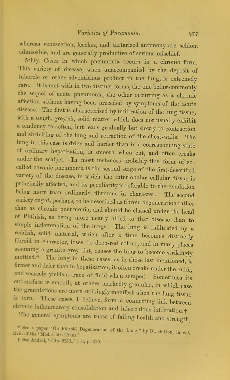 whereas venesection, leeches, and tartarized antimony are seldom admissible, and are generally productive of serious mischief. 5thly. Cases in which pneumonia occurs in a chronic form. This variety of disease, when unaccompanied by the deposit of tubercle or other adventitious product in the lung, is extremely rare. It is met with in two distinct forms, the one being commonly the sequel of acute pneumonia, the other occurring as a chronic affection without having been preceded by symptoms of the acute disease. The first is characterised by infiltration of the lung tissue, with a tough, greyish, solid matter which does not usually exhibit a tendency to soften, but leads gradually but slowly to contraction and shrinking of the lung and retraction of the chest-walls. The lung in this case is drier and harder than in a corresponding state of ordinary hepatization, is smooth when cut, and often creaks under the scalpel. In most instances probably this form of so- called chronic pneumonia is the second stage of the first-described variety of the disease, in which the interlobular cellular tissue is principally affected, and its peculiarity is referable to the exudation being more than ordinarily fibrinous in character. The second variety ought, perhaps, to be described as fibroid degeneration rather than as chronic pneumonia, and should be classed under the head of Phthisis, as being more nearly allied to that disease than to simple inflammation of the lungs. The lung is infiltrated by a reddish, solid material, which after a time beeomes distinctly fibroid in character, loses its deep-red colour, and in many places assuming a granite-grey tint, causes the lung to become strikingly mottled* The lung in these cases, as in those last mentioned is firmer and drier than in hepatization, it often creaks under the knife and scarcely yields a trace of fluid when scraped. Sometimes its cut surface is smooth, at others markedly granular, in which case the granulates are more strikingly manifest when the lung tissue « torn. These cases, I believe, form a connecting link between chrome inflammatory consolidation and tuberculous infiltration.f The general symptoms are those of failing health and strength, •Sflfl a paper On Fibroid Degeneration of the Lung, by Dr Sutton in „ 1 xlvm of the' Med.-Chir. Trans.' * ' m vo1 t See Amlral, • Clin. Med.,' t. ii, p. 310.