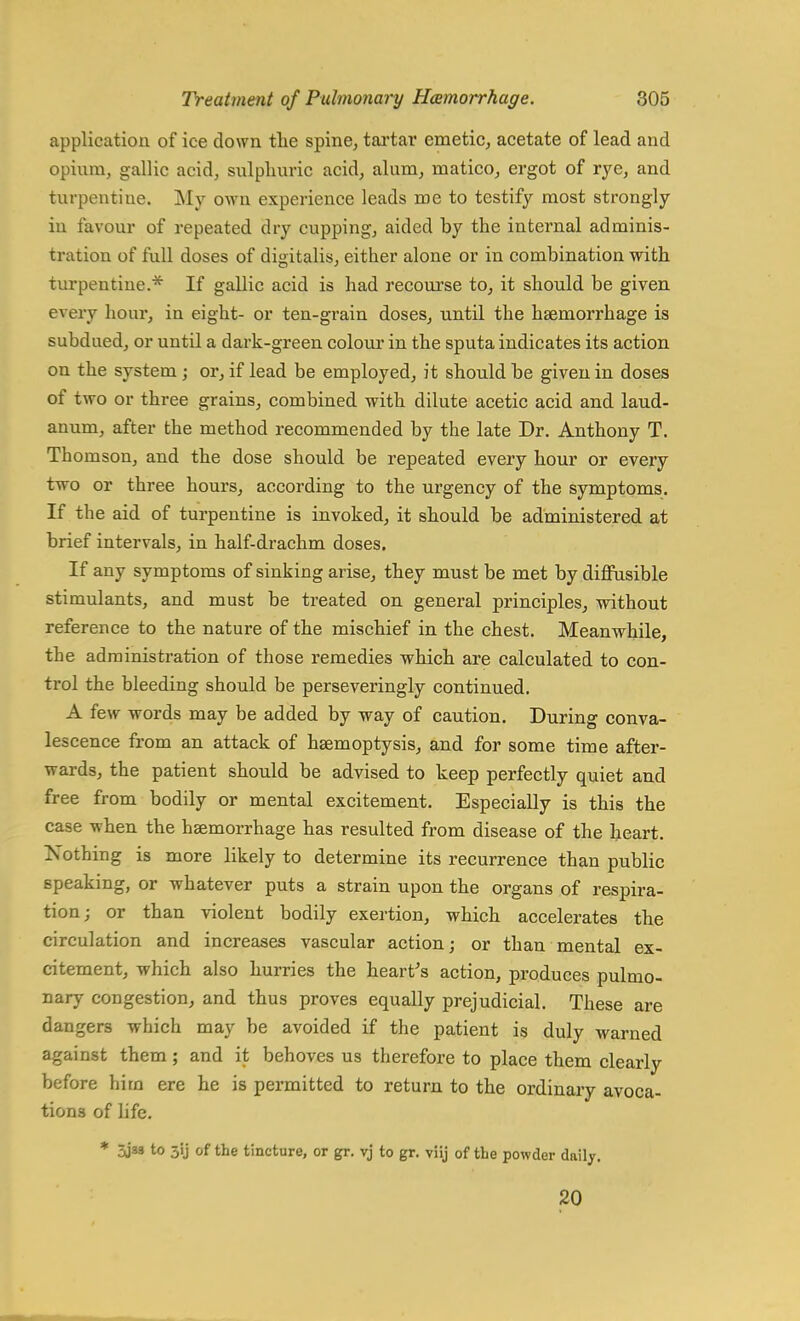 application of ice down the spine, tartar emetic, acetate of lead and opium, gallic acid, sulphuric acid, alum, matico, ergot of rye, and turpentine. My own experience leads me to testify most strongly in favour of repeated dry cupping, aided by the internal adminis- tration of full doses of digitalis, either alone or in combination with turpentine.* If gallic acid is had recourse to, it should be given every hour, in eight- or ten-grain doses, until the haemorrhage is subdued, or until a dark-green colour in the sputa indicates its action on the system ; or, if lead be employed, it should be given in doses of two or three grains, combined with dilute acetic acid and laud- anum, after the method recommended by the late Dr. Anthony T. Thomson, and the dose should be repeated every hour or every two or three hours, according to the urgency of the symptoms. If the aid of turpentine is invoked, it should be administered at brief intervals, in half-drachm doses. If any symptoms of sinking arise, they must be met by diffusible stimulants, and must be treated on general principles, without reference to the nature of the mischief in the chest. Meanwhile, the administration of those remedies which are calculated to con- trol the bleeding should be perseveringly continued. A few words may be added by way of caution. During conva- lescence from an attack of haemoptysis, and for some time after- wards, the patient should be advised to keep perfectly quiet and free from bodily or mental excitement. Especially is this the case when the haemorrhage has resulted from disease of the heart. Nothing is more likely to determine its recurrence than public speaking, or whatever puts a strain upon the organs of respira- tion; or than violent bodily exertion, which accelerates the circulation and increases vascular action; or than mental ex- citement, which also hurries the heart's action, produces pulmo- nary congestion, and thus proves equally prejudicial. These are dangers which may be avoided if the patient is duly warned against them; and it behoves us therefore to place them clearly before hirn ere he is permitted to return to the ordinary avoca- tions of life. * 3ja» to 5ij of the tincture, or gr. vj to gr. viij of the powder daily. 20