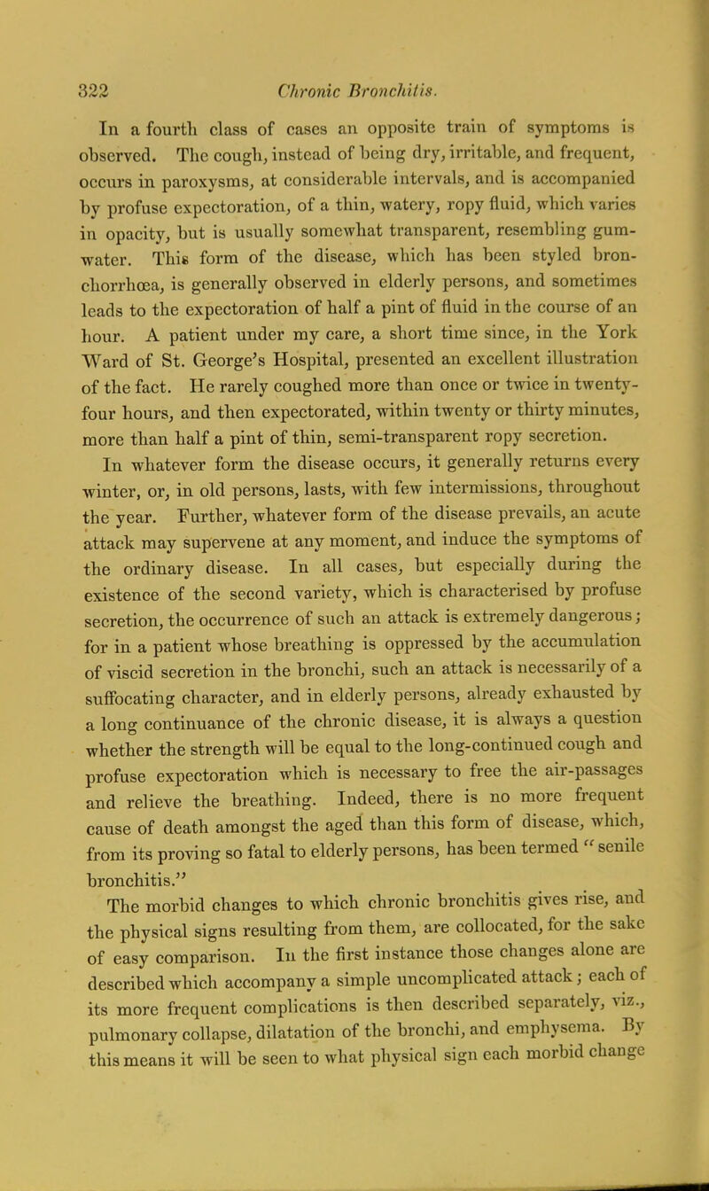 In a fourth class of cases an opposite train of symptoms is observed. The cough, instead of being dry, irritable, and frequent, occurs in paroxysms, at considerable intervals, and is accompanied by profuse expectoration, of a thin, watery, ropy fluid, which varies in opacity, but is usually somewhat transparent, resembling gum- water. This form of the disease, which has been styled bron- chorrhoea, is generally observed in elderly persons, and sometimes leads to the expectoration of half a pint of fluid in tbe course of an hour. A patient under my care, a short time since, in the York Ward of St. George's Hospital, presented an excellent illustration of the fact. He rarely coughed more than once or twice in twenty- four hours, and then expectorated, within twenty or thirty minutes, more than half a pint of thin, semi-transparent ropy secretion. In whatever form the disease occurs, it generally returns every winter, or, in old persons, lasts, with few intermissions, throughout the year. Further, whatever form of the disease prevails, an acute attack may supervene at any moment, and induce the symptoms of the ordinary disease. In all cases, but especially during the existence of the second variety, which is characterised by profuse secretion, the occurrence of such an attack is extremely dangerous; for in a patient whose breathing is oppressed by the accumulation of viscid secretion in the bronchi, such an attack is necessarily of a suffocating character, and in elderly persons, already exhausted by a long continuance of the chronic disease, it is always a question whether the strength will be equal to the long-continued cough and profuse expectoration which is necessary to free the air-passages and relieve the breathing. Indeed, there is no more frequent cause of death amongst the aged than this form of disease, which, from its proving so fatal to elderly persons, has been termed  senile bronchitis. The morbid changes to which chronic bronchitis gives rise, and the physical signs resulting from them, are collocated, for the sake of easy comparison. In the first instance those changes alone are described which accompany a simple uncomplicated attack; each of its more frequent complications is then described separately, viz., pulmonary collapse, dilatation of the bronchi, and emphysema. By this means it will be seen to what physical sign each morbid change