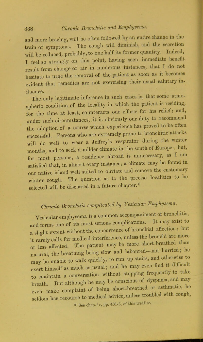 and more bracing, will be often followed by an entire change in the train of symptoms. The cough will diminish, and the secretion will be reduced, probably, to one half its former quantity. Indeed, I feel so strongly on this point, having seen immediate benefit result from change of air in numerous instances, that I do not hesitate to urge the removal of the patient as soon as it becomes evident that remedies are not exercising their usual salutary in- fluence. The only legitimate inference in such cases is, that some atmo- spheric condition of the locality in which the patient is residing, for the time at least, counteracts our efforts for his relief; and, under such circumstances, it is obviously our duty to recommend the adoption of a course which experience has proved to be often successful. Persons who are extremely prone to bronchitic attacks will do well to wear a Jeffrey's respirator during the winter months, and to seek a milder climate in the south of Europe; but, for most persons, a residence abroad is unnecessary, as I am satisfied that, in almost every instance, a climate may be found m our native island well suited to obviate and remove the customary winter cough. The question as to the precise localities to be selected will be discussed in a future chapter* Chronic Bronchitis complicated by Vesicular Emphysema. Vesicular emphysema is a common accompaniment of bronchitis, and forms one of its most serious complications. It may exist to a slight extent without the concurrence of bronchial affection; but it rarely calls for medical interference, unless the bronchi are more or less affected. The patient may be more short-breathed than natural, the breathing being slow and laboured-not hurried; he may be unable to walk quickly, to run up stairs, and otherwise to exert himself as much as usual; and he may even find it difficult to maintain a conversation without stopping frequently to take breath. But although he may be conscious of dyspnoea, and may even make complaint of being short-breathed or asthmatic, he seldom has recourse to medical advice, unless troubled with cough, # See chap, iv, pp. 481-5, of this treatise.