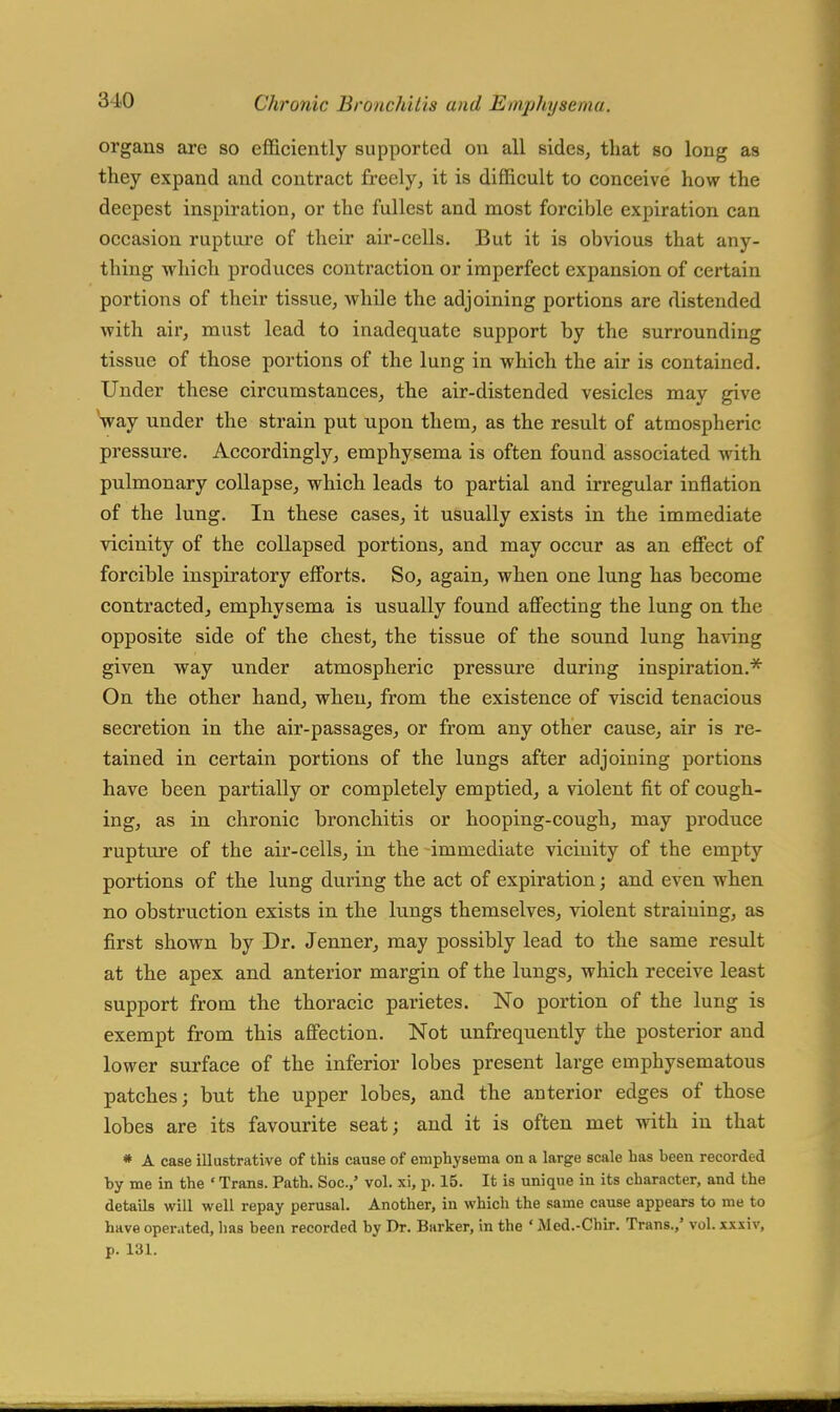 organs are so efficiently supported on all sides, that so long as they expand and contract freely, it is difficult to conceive how the deepest inspiration, or the fullest and most forcible expiration can occasion rupture of their air-cells. But it is obvious that any- thing which produces contraction or imperfect expansion of certain portions of their tissue, while the adjoining portions are distended with air, must lead to inadequate support by the surrounding tissue of those portions of the lung in which the air is contained. Under these circumstances, the air-distended vesicles may give way under the strain put upon them, as the result of atmospheric, pressure. Accordingly, emphysema is often found associated with pulmonary collapse, which leads to partial and irregular inflation of the lung. In these cases, it usually exists in the immediate vicinity of the collapsed portions, and may occur as an effect of forcible inspiratory efforts. So, again, when one lung has become contracted, emphysema is usually found affecting the lung on the opposite side of the chest, the tissue of the sound lung having given way under atmospheric pressure during inspiration.* On the other hand, when, from the existence of viscid tenacious secretion in the air-passages, or from any other cause, air is re- tained in certain portions of the lungs after adjoining portions have been partially or completely emptied, a violent fit of cough- ing, as in chronic bronchitis or hooping-cough, may produce rupture of the air-cells, in the immediate vicinity of the empty portions of the lung during the act of expiration; and even when no obstruction exists in the lungs themselves, violent straining, as first shown by Dr. Jenner, may possibly lead to the same result at the apex and anterior margin of the lungs, which receive least support from the thoracic parietes. No portion of the lung is exempt from this affection. Not unfrequently the posterior and lower surface of the inferior lobes present large emphysematous patches; but the upper lobes, and the anterior edges of those lobes are its favourite seat; and it is often met with in that * A case illustrative of this cause of emphysema on a large scale has heen recorded by me in the ' Trans. Path. Soc.,' vol. xi, p. 15. It is unique in its character, and the details will well repay perusal. Another, in which the same cause appears to me to have operated, has been recorded by Dr. Barker, in the ' Med.-Chir. Trans.,' vol. xxxiv, p. 131.