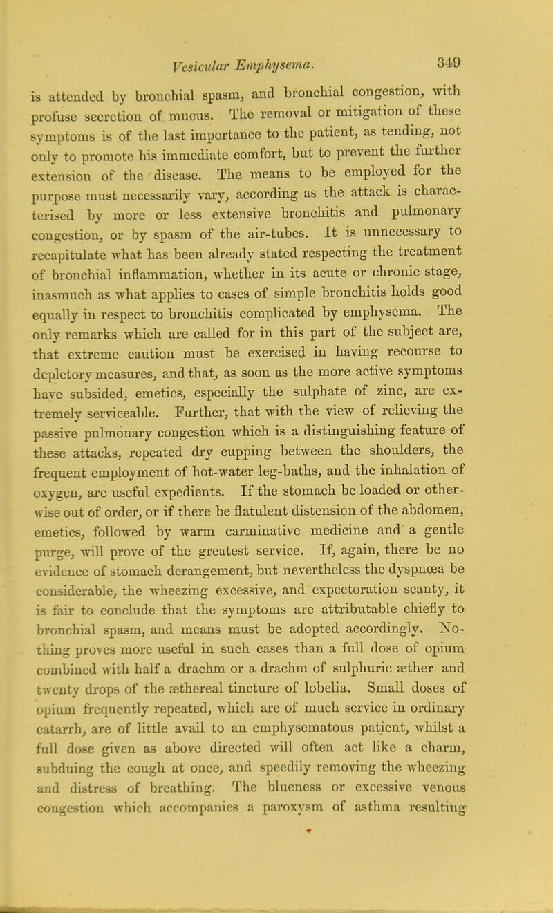 is attended by bronchial spasm, and bronchial congestion, with profuse secretion of mucus. The removal or mitigation of these symptoms is of the last importance to the patient, as tending, not only to promote his immediate comfort, but to prevent the further extension of the disease. The means to be employed for the purpose must necessarily vary, according as the attack is charac- terised by more or less extensive bronchitis and pulmonary congestion, or by spasm of the air-tabes. It is unnecessary to recapitulate what has been already stated respecting the treatment of bronchial inflammation, whether in its acute or chronic stage, inasmuch as what applies to cases of simple bronchitis holds good equally in respect to bronchitis complicated by emphysema. The only remarks which are called for in this part of the subject are, that extreme caution must be exercised in having recourse to depletory measures, and that, as soon as the more active symptoms have subsided, emetics, especially the sulphate of zinc, are ex- tremely serviceable. Further, that with the view of relieving the passive pulmonary congestion which is a distinguishing feature of these attacks, repeated dry cupping between the shoulders, the frequent employment of hot-water leg-baths, and the inhalation of oxygen, are useful expedients. If the stomach be loaded or other- wise out of order, or if there be flatulent distension of the abdomen, emetics, followed by warm carminative medicine and a gentle purge, will prove of the greatest service. If, again, there be no evidence of stomach derangement, but nevertheless the dyspnoea be considerable, the wheezing excessive, and expectoration scanty, it is fair to conclude that the symptoms are attributable chiefly to bronchial spasm, and means must be adopted accordingly. No- thing proves more useful in such cases than a full dose of opium combined with half a drachm or a drachm of sulphuric tether and twenty drops of the sethereal tincture of lobelia. Small doses of opium frequently repeated, which are of much service in ordinary catarrh, are of little avail to an emphysematous patient, whilst a full dose given as above directed will often act like a charm, subduing the cough at once, and speedily removing the wheezing and distress of breathing. The blueness or excessive venous congestion which accompanies a paroxysm of asthma resulting