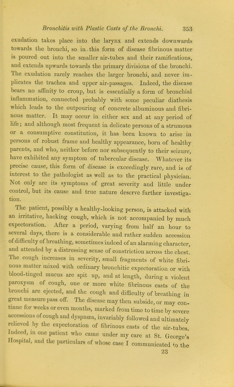 exudation takes place into the larynx and extends downwards towards the bronchi, so in. this form of disease fibrinous matter is poured out into the smaller air-tubes and their ramifications, and extends upwards towards the primary divisions of the bronchi. The exudation rarely reaches the larger bronchi, and never im- plicates the trachea and upper air-passages. Indeed, the disease bears no affinity to croup, but is essentially a form of bronchial inflammation, connected probably with some peculiar diathesis which leads to the outpouring of concrete albuminous and fibri- nous matter. It may occur in either sex and at any period of life; and although most frequent in delicate persons of a strumous or a consumptive constitution, it has been known to arise in persons of robust frame and healthy appearance, born of healthy parents, and who, neither before nor subsequently to their seizure, have exhibited any symptom of tubercular disease. Whatever its precise cause, this form of disease is exceedingly rare, and is of interest to the pathologist as well as to the practical physician. Not only are its symptoms of great severity and little under control, but its cause and true nature deserve further investiga- tion. The patient, possibly a healthy-looking person, is attacked with an irritative, hacking cough, which is not accompanied by much expectoration. After a period, varying from half an hour to several days, there is a considerable and rather sudden accession of difficulty of breathing, sometimes indeed of an alarming character, and attended by a distressing sense of constriction across the chest. The cough increases in severity, small fragments of white fibri- nous matter mixed with ordinary bronchitic expectoration or with blood-tinged mucus are spit up, and at length, during a violent paroxysm of cough, one or more white fibrinous casts of the bronchi are ejected, and the cough and difficulty of breathing in great measure pass off. The disease may then subside, or may con- tinue for weeks or even months, marked from time to time by severe accessions of cough and dyspnoea, invariably followed and ultimately relieved by the expectoration of fibrinous casts of the air-tubes Indeed, in one patient who came under my care at St. George's Hc-sp.tal, and the particulars of whose case I communicated to the 23