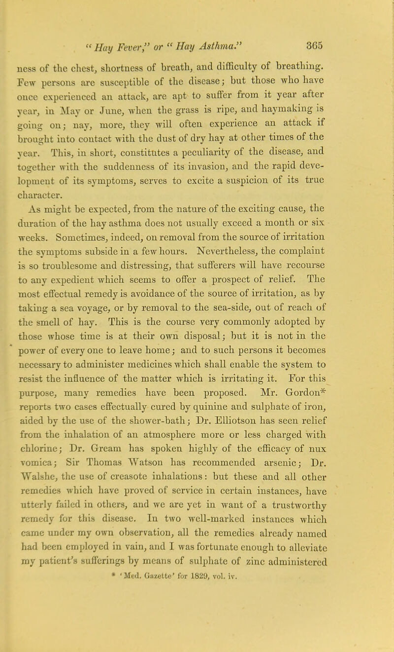 ness of the chest, shortness of breath, and difficulty of breathing. Few persons are susceptible of the disease j but those who have once experienced an attack, are apt to suffer from it year after year, in May or June, when the grass is ripe, and haymaking is goiug on; nay, more, they will often experience an attack if brought into contact with the dust of dry hay at other times of the year. This, in short, constitutes a peculiarity of the disease, and together with the suddenness of its invasion, and the rapid deve- lopment of its symptoms, serves to excite a suspicion of its true character. As might be expected, from the nature of the exciting cause, the duration of the hay asthma does not usually exceed a month or six weeks. Sometimes, indeed, on removal from the source of irritation the symptoms subside in a few hours. Nevertheless, the complaint is so troublesome and distressing, that sufferers will have recourse to any expedient which seems to offer a prospect of relief. The most effectual remedy is avoidance of the source of irritation, as by taking a sea voyage, or by removal to the sea-side, out of reach of the smell of hay. This is the course very commonly adopted by those whose time is at their own disposal; but it is not in the power of every one to leave home; and to such persons it becomes necessary to administer medicines which shall enable the system to resist the influence of the matter which is irritating it. For this purpose, many remedies have been proposed. Mr. Gordon* reports two cases effectually cured by quinine and sulphate of iron, aided by the use of the shower-bath; Dr. Elliotson has seen relief from the inhalation of an atmosphere more or less charged with chlorine; Dr. Gream has spoken highly of the efficacy of nux vomica; Sir Thomas Watson has recommended arsenic; Dr. VValshe, the use of creasote inhalations ■ but these and all other remedies which have proved of service in certain instances, have utterly failed in others, and we are yet in want of a trustworthy remedy for this disease. In two well-marked instances which came under my own observation, all the remedies already named had been employed in vain, and I was fortunate enough to alleviate my patient's sufferings by means of sulphate of zinc administered * 'Med. Gazette' for 1829, vol. iv.