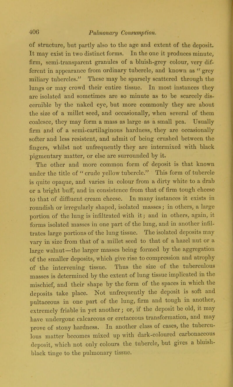 of structure, but partly also to the age and extent of the deposit. It may exist in two distinct forms. In the one it produces minute, firm, semi-transparent granules of a bluish-grey colour, very dif- ferent in appearance from ordinary tubercle, and known as w grey miliary tubercles. These may be sparsely scattered through the lungs or may crowd their entire tissue. In most instances they are isolated and sometimes are so minute as to be scarcely dis- cernible by the naked eye, but more commonly they are about the size of a millet seed, and occasionally, when several of them coalesce, they may form a mass as large as a small pea. Usually firm and of a semi-cartilaginous hardness, they are occasionally softer and less resistent, and admit of being crushed between the fingers, whilst not unfrequently they are intermixed with black pigmentary matter, or else are surrounded by it. The other and more common form of deposit is that known under the title of  crude yellow tubercle. This form of tubercle is quite opaque, and varies in colour from a dirty white to a drab or a bright buff, and in consistence from that of firm tough cheese to that of diffluent cream cheese. In many instances it exists in roundish or irregularly shaped, isolated masses; in others, a large portion of the lung is infiltrated with it; and in others, again, it forms isolated masses in one part of the lung, and in another infil- trates large portions of the lung tissue. The isolated deposits may vary in size from that of a millet seed to that of a hazel nut or a large walnut—the larger masses being formed by the aggregation of the smaller deposits, which give rise to compression and atrophy of the intervening tissue. Thus the size of the tuberculous masses is determined by the extent of lung tissue implicated in the mischief, and their shape by the form of the spaces in which the deposits take place. Not unfrequently the deposit is soft and pultaceous in one part of the lung, firm and tough in another, extremely friable in yet another j or, if the deposit be old, it may have undergone calcareous or cretaceous transformation, and may prove of stony hardness. In another class of cases, the tubercu- lous matter becomes mixed up with dark-coloured carbonaceous deposit, which not only colours the tubercle, but gives a bluish- black tinge to the pulmonary tissue.