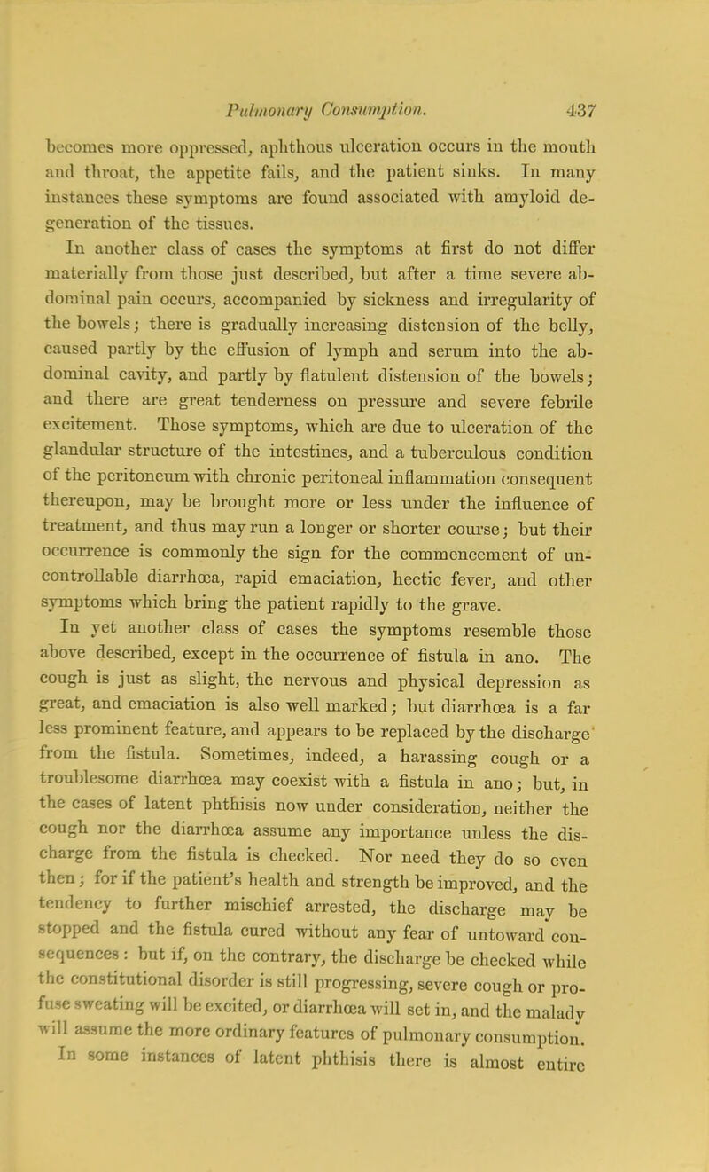 becomes more oppressed, aphthous ulceration occurs in the mouth and throat, the appetite fails, and the patient sinks. In many instances these symptoms are found associated with amyloid de- generation of the tissues. In another class of cases the symptoms at first do not differ materially from those just described, but after a time severe ab- dominal pain occurs, accompanied by sickness and irregularity of the bowels; there is gradually increasing distension of the belly, caused partly by the effusion of lymph and serum into the ab- dominal cavity, and partly by flatulent distension of the bowels; and there are great tenderness on pressure and severe febrile excitement. Those symptoms, which are due to ulceration of the glandular structure of the intestines,, and a tuberculous condition of the peritoneum with chronic peritoneal inflammation consequent thereupon, may be brought more or less under the influence of treatment, and thus may run a longer or shorter course; but their occurrence is commonly the sign for the commencement of un- controllable diarrhoea, rapid emaciation, hectic fever, and other symptoms which bring the patient rapidly to the grave. In yet another class of cases the symptoms resemble those above described, except in the occurrence of fistula in ano. The cough is just as slight, the nervous and physical depression as great, and emaciation is also well marked; but diarrhoea is a far less prominent feature, and appears to be replaced by the discharge' from the fistula. Sometimes, indeed, a harassing cough or a troublesome diarrhoea may coexist with a fistula in ano j but, in the cases of latent phthisis now under consideration, neither the cough nor the diarrhoea assume any importance unless the dis- charge from the fistula is checked. Nor need they do so even then; for if the patient's health and strength be improved, and the tendency to further mischief arrested, the discharge may be stopped and the fistula cured without any fear of untoward con- sequences : but if, on the contrary, the discharge be checked while the constitutional disorder is still progressing, severe cough or pro- fuse sweating will be excited, or diarrhoea will set in, and the malady will assume the more ordinary features of pulmonary consumption. In some instances of latent phthisis there is almost entire