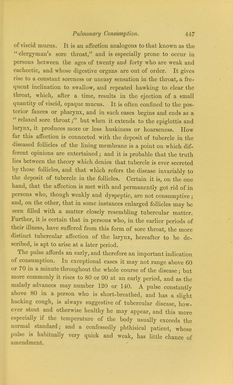 of viscid mucus. It is an affection analogous to that known as the  clergyman's sore throat/' and is especially prone to occur in persons between the ages of twenty and forty who are weak and cachectic, and whose digestive organs are out of order. It gives rise to a constant soreness or uneasy sensation in the throat, a fre- quent inclination to swallow, and repeated hawking to clear the throat, which, after a time, results in the ejection of a small quantity of viscid, opaque mucus. It is often confined to the pos- terior fauces or pharynx, and in such cases begins and ends as a  relaxed sore throatbut when it extends to the epiglottis and larynx, it produces more or less huskiness or hoarseness. How far this affection is connected with the deposit of tubercle in the diseased foUicles of the lining membrane is a point on which dif- ferent opinions are entertained; and it is probable that the truth lies between the theory which denies that tubercle is ever secreted by those follicles, and that which refers the disease invariably to the deposit of tubercle in the follicles. Certain it is, on the one hand, that the affection is met with and permanently got rid of in persons who, though weakly and dyspeptic, are not consumptive ; and, on the other, that in some instances enlarged follicles may be seen filled with a matter closely resembling tubercular matter. Further, it is certain that in persons who, in the earlier periods of their illness, have suffered from this form of sore throat, the more distinct tubercular affection of the larynx, hereafter to be de- scribed, is apt to arise at a later period. The pulse affords an early, and therefore an important indication of consumption. In exceptional cases it may not range above 60 or 70 in a minute throughout the whole course of the disease; but more commonly it rises to 80 or 90 at an early period, and as the malady advances may number 120 or 140. A pulse constantly above 80 in a person who is short-breathed, and has a slight hacking cough, is always suggestive of tubercular disease, how- ever stout and otherwise healthy he may appear, and this more especially if the temperature of the body usually exceeds the normal standard; and a confessedly phthisical patient, whose pulse is habitually very quick and weak, has little chance of amendment.