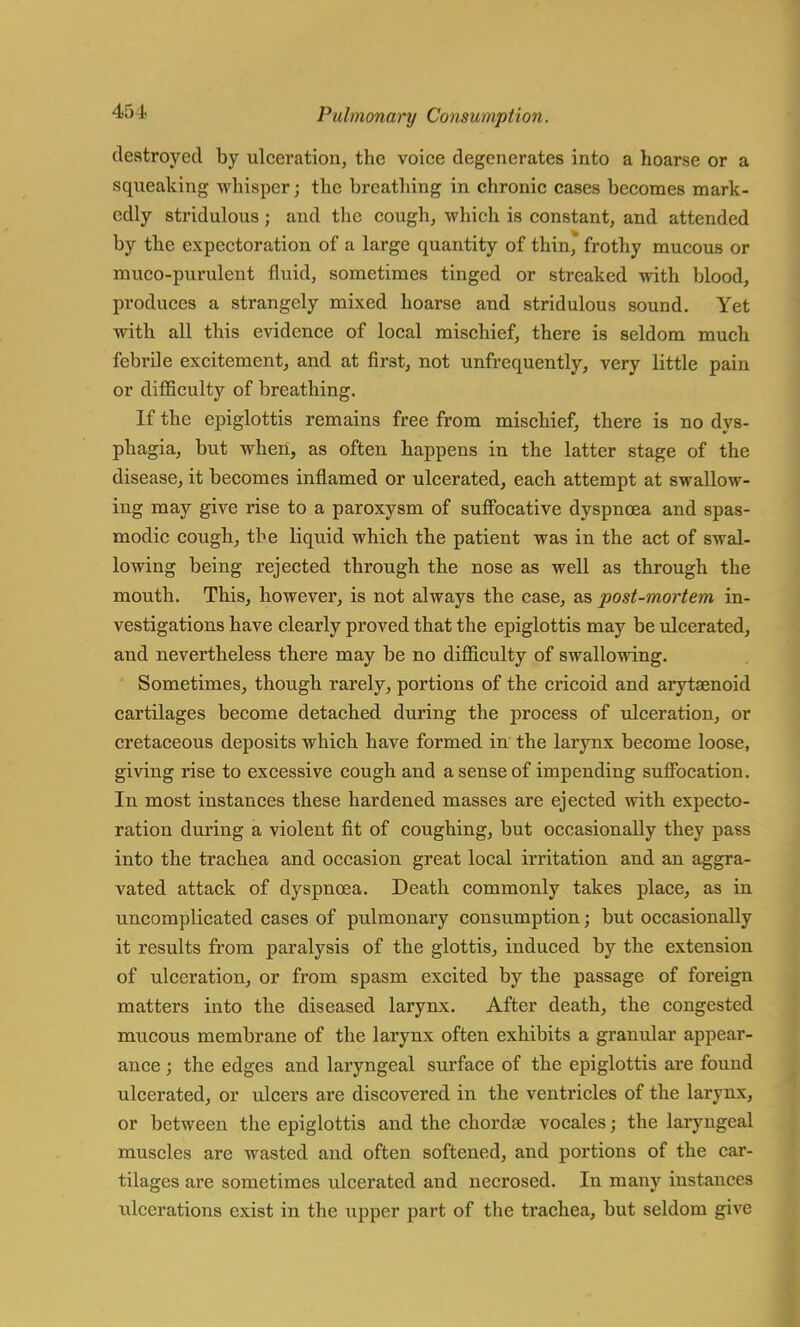 destroyed by ulceration, the voice degenerates into a hoarse or a squeaking whisper j the breathing in chronic cases becomes mark- edly stridulous ; and the cough, which is constant, and attended by the expectoration of a large quantity of thin * frothy mucous or muco-purulent fluid, sometimes tinged or streaked with blood, produces a strangely mixed hoarse and stridulous sound. Yet with all this evidence of local mischief, there is seldom much febrile excitement, and at first, not unfrequently, very little pain or difficulty of breathing. If the epiglottis remains free from mischief, there is no dys- phagia, but when, as often happens in the latter stage of the disease, it becomes inflamed or ulcerated, each attempt at swallow- ing may give rise to a paroxysm of suffocative dyspnoea and spas- modic cough, the liquid which the patient was in the act of swal- lowing being rejected through the nose as well as through the mouth. This, however, is not always the case, as post-mortem in- vestigations have clearly proved that the epiglottis may be ulcerated, and nevertheless there may be no difficulty of swallowing. Sometimes, though rarely, portions of the cricoid and arytaenoid cartilages become detached during the process of ulceration, or cretaceous deposits which have formed in the larynx become loose, giving rise to excessive cough and a sense of impending suffocation. In most instances these hardened masses are ejected with expecto- ration during a violent fit of coughing, but occasionally they pass into the trachea and occasion great local irritation and an aggra- vated attack of dyspnoea. Death commonly takes place, as in uncomplicated cases of pulmonary consumption; but occasionally it results from paralysis of the glottis, induced by the extension of ulceration, or from spasm excited by the passage of foreign matters into the diseased larynx. After death, the congested mucous membrane of the larynx often exhibits a granular appear- ance ; the edges and laryngeal surface of the epiglottis are found ulcerated, or ulcers are discovered in the ventricles of the larynx, or between the epiglottis and the chordae vocales; the laryngeal muscles are wasted and often softened, and portions of the car- tilages are sometimes ulcerated and necrosed. In many instances ulcerations exist in the upper part of the trachea, but seldom give