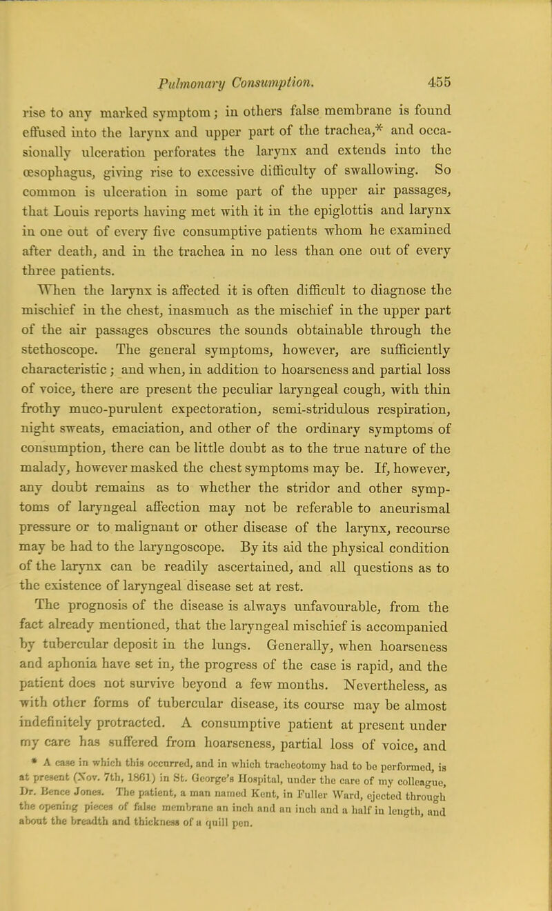 rise to any marked symptom; in others false membrane is found effused into the larynx and upper part of the trachea,* and occa- sionally ulceration perforates the larynx and extends into the oesophagus, giving rise to excessive difficulty of swallowing. So common is ulceration in some part of the upper air passages, that Louis reports having met with it in the epiglottis and larynx iu one out of every five consumptive patients whom he examined after death, and in the trachea in no less than one out of every three patients. When the larynx is affected it is often difficult to diagnose the mischief in the chest, inasmuch as the mischief in the upper part of the air passages obscures the sounds obtainable through the stethoscope. The general symptoms, however, are sufficiently characteristic ; and when, in addition to hoarseness and partial loss of voice, there are present the peculiar laryngeal cough, with thin frothy muco-purulent expectoration, semi-stridulous respiration, night sweats, emaciation, and other of the ordinary symptoms of consumption, there can be little doubt as to the true nature of the malady, however masked the chest symptoms may be. If, however, any doubt remains as to whether the stridor and other symp- toms of laryngeal affection may not be referable to aneurismal pressure or to malignant or other disease of the larynx, recourse may be had to the laryngoscope. By its aid the physical condition of the larynx can be readily ascertained, and all questions as to the existence of laryngeal disease set at rest. The prognosis of the disease is always unfavourable, from the fact already mentioned, that the laryngeal mischief is accompanied by tubercular deposit in the lungs. Generally, when hoarseness and aphonia have set in, the progress of the case is rapid, and the patient does not survive beyond a few months. Nevertheless, as with other forms of tubercular disease, its course may be almost indefinitely protracted. A consumptive patient at present under my care has suffered from hoarseness, partial loss of voice, and * A case in which this occurred, and in which tracheotomy hud to be performed, is at present (Xov. 7th, 1861) in St. George's Hospital, under the care of my colleague, Dr. Bence Jones. The patient, a man named Kent, in Fuller Ward, ejected through the opening pieces of false membrane an inch and an inch and a half in length, and about the breadth and thickness of u quill pen.