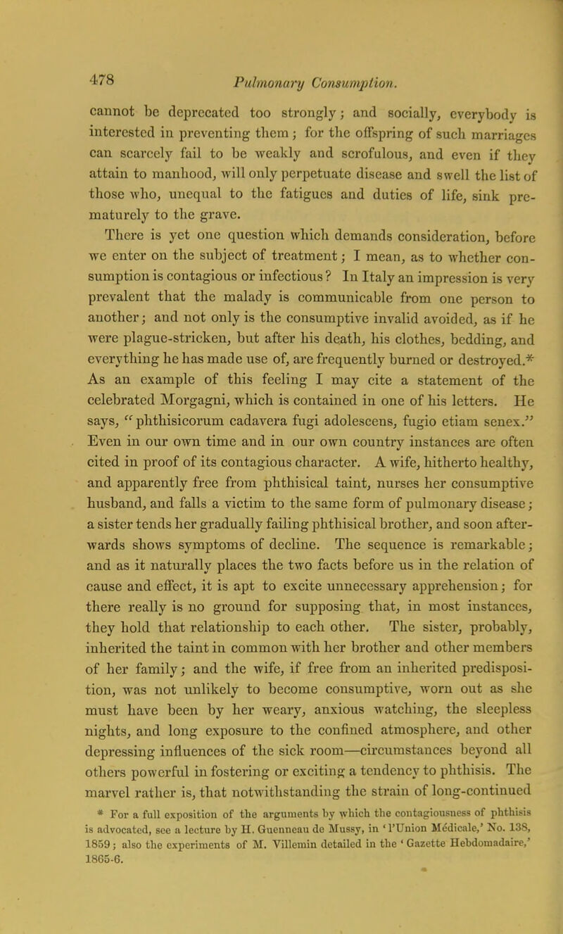 cannot be deprecated too strongly; and socially, everybody is interested in preventing them ; for the offspring of such marriages can scarcely fail to be weakly and scrofulous, and even if they attain to manhood, will only perpetuate disease and swell the list of those who, unequal to the fatigues and duties of life, sink pre- maturely to the grave. There is yet one question which demands consideration, before we enter on the subject of treatment; I mean, as to whether con- sumption is contagious or infectious ? In Italy an impression is very prevalent that the malady is communicable from one person to another; and not only is the consumptive invalid avoided, as if he were plague-stricken, but after his death, his clothes, bedding, and everything he has made use of, are frequently burned or destroyed.* As an example of this feeling I may cite a statement of the celebrated Morgagni, which is contained in one of his letters. He says,  phthisicorum cadavera fugi adolescens, fugio etiam senex. Even in our own time and in our own country instances are often cited in proof of its contagious character. A wife, hitherto healthy, and apparently free from phthisical taint, nurses her consumptive husband, and falls a victim to the same form of pulmonary disease; a sister tends her gradually failing phthisical brother, and soon after- wards shows symptoms of decline. The sequence is remarkable; and as it naturally places the two facts before us in the relation of cause and effect, it is apt to excite unnecessary apprehension; for there really is no ground for supposing that, in most instances, they hold that relationship to each other. The sister, probably, inherited the taint in common with her brother and other members of her family; and the wife, if free from an inherited predisposi- tion, was not unlikely to become consumptive, worn out as she must have been by her weary, anxious watching, the sleepless nights, and long exposure to the confined atmosphere, and other depressing influences of the sick room—circumstances beyond all others powerful in fostering or exciting a tendency to phthisis. The marvel rather is, that notwithstanding the strain of long-continued * For a full exposition of the arguments by which the contagiousuess of phthisis is advocated, see a lecture by H. Gucnncau de Mussy, in TUnion Medicale,' No. 138, 1859; also the experiments of M. Villemin detailed in the ' Gazette Hebdoniadaire,' 1865-6.