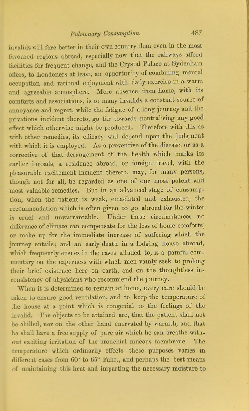 invalids will fare better in their own country than even in the most favoured regions abroad, especially now that the railways afford facilities for frequent change, and the Crystal Palace at Sydenham oilers, to Londoners at least, an opportunity of combining mental occupation and rational enjoyment with daily exercise in a warm and agreeable atmosphere. Mere absence from home, with its comforts and associations, is to many invalids a constant source of annoyance and regret, while the fatigue of a long journey and the privations incident thereto, go far towards neutralising any good effect which otherwise might be produced. Therefore with this as with other remedies, its efficacy will depend upon the judgment with which it is employed. As a preventive of the disease, or as a corrective of that derangement of the health which marks its earlier inroads, a residence abroad, or foreign travel, with the pleasurable excitement incident thereto, may, for many persons, though not for all, be regarded as one of our most potent and most valuable remedies. But in an advanced stage of consump- tion, when the patient is weak, emaciated and exhausted, the recommendation which is often given to go abroad for the winter is cruel and unwarrantable. Under these circumstances no difference of climate can compensate for the loss of home comforts, or make up for the immediate increase of suffering which the journey entails; and an early death in a lodging house abroad, which frequently ensues in the cases alluded to, is a painful com- mentary on the eagerness with which men vainly seek to prolong their brief existence here on earth, and on the thoughtless in- consistency of physicians who recommend the journey. When it is determined to remain at home, every care should be taken to ensure good ventilation, and to keep the temperature of the house at a point which is congenial to the feelings of the invalid. The objects to be attained are, that the patient shall not be chilled, nor on the other hand enervated by warmth, and that he shall have a free supply of pure air which he can breathe with- out exciting irritation of the bronchial mucous membrane. The temperature which ordinarily effects these purposes varies in different cases from 00° to G5° Fahr., and perhaps the best means of maintaining this heat and imparting the necessary moisture to