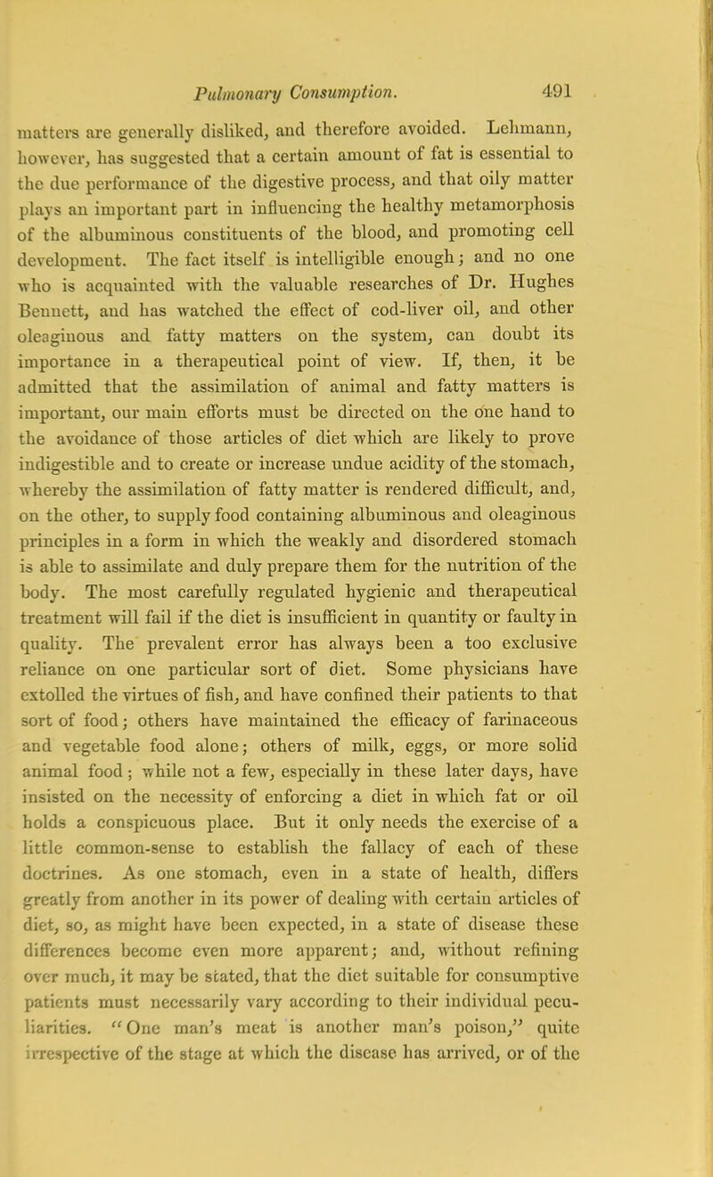 matters are generally disliked, and therefore avoided. Lehmann, however, has suggested that a certain amount of fat is essential to the due performance of the digestive process, and that oily matter plays an important part in influencing the healthy metamorphosis of the albuminous constituents of the blood, and promoting cell development. The fact itself is intelligible enough; and no one who is acquainted with the valuable researches of Dr. Hughes Bennett, and has watched the effect of cod-liver oil, and other oleaginous and fatty matters on the system, can doubt its importance in a therapeutical point of view. If, then, it be admitted that the assimilation of animal and fatty matters is important, our main efforts must be directed on the one hand to the avoidance of those articles of diet which are likely to prove indigestible and to create or increase undue acidity of the stomach, whereby the assimilation of fatty matter is rendered difficult, and, on the other, to supply food containing albuminous and oleaginous principles in a form in which the weakly and disordered stomach is able to assimilate and duly prepare them for the nutrition of the body. The most carefully regulated hygienic and therapeutical treatment will fail if the diet is insufficient in quantity or faulty in quality. The prevalent error has always been a too exclusive reliance on one particular sort of diet. Some physicians have extolled the virtues of fish, and have confined their patients to that sort of food; others have maintained the efficacy of farinaceous and vegetable food alone; others of milk, eggs, or more solid animal food ; while not a few, especially in these later days, have insisted on the necessity of enforcing a diet in which fat or oil holds a conspicuous place. But it only needs the exercise of a little common-sense to establish the fallacy of each of these doctrines. As one stomach, even in a state of health, differs greatly from another in its power of dealing with certain articles of diet, so, as might have been expected, in a state of disease these differences become even more apparent; and, without refining over much, it may be stated, that the diet suitable for consumptive patients must necessarily vary according to their individual pecu- liarities. One man's meat is another man's poison, quite irrespective of the stage at which the disease has arrived, or of the