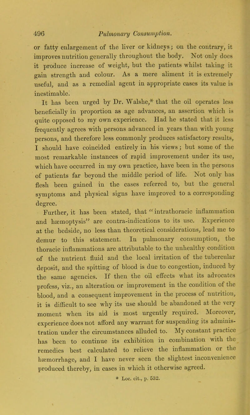 or fatty enlai'gement of the liver or kidneys; on the contrary, it improves nutrition generally throughout the hody. Not only docs it produce increase of weight, but the patients whilst taking it gain strength and colour. As a mere aliment it is extremely useful, and as a remedial agent in appropriate cases its value is inestimable. It has been urged by Dr. Walshe,* that the oil operates less beneficially in proportion as age advances, an assertion which is quite opposed to my own experience. Had he stated that it less frequently agrees with persons advanced in years than with young persons, and therefore less commonly produces satisfactory results, I should have coincided entirely in his views; but some of the most remarkable instances of rapid improvement under its use, which have occurred in my own practice, have been in the persons of patients far beyond the middle period of life. Not only has flesh been gained in the cases referred to, but the general symptoms and physical signs have improved to a corresponding degree. Further, it has been stated, that  intrathoracic inflammation and haemoptysis are contra-indications to its use. Experience at the bedside, no less than theoretical considerations, lead me to demur to this statement. In pulmonary consumption, the thoracic inflammations are attributable to the unhealthy condition of the nutrient fluid and the local irritation of the tubercular deposit, and the spitting of blood is due to congestion, induced by the same agencies. If then the oil effects what its advocates profess, viz., an alteration or improvement in the condition of the blood, and a consequent improvement in the process of nutritiou, it is difficult to see why its use should be abandoned at the very moment when its aid is most urgently required. Moreover, experience does not afford any warrant for suspending its adminis- tration under the circumstances alluded to. My constant practice has been to continue its exhibition in combination with the remedies best calculated to relieve the inflammation or the hemorrhage, and I have never seen the slightest inconvenience produced thereby, in cases in which it otherwise agreed. * Loc. cit., p. 532.