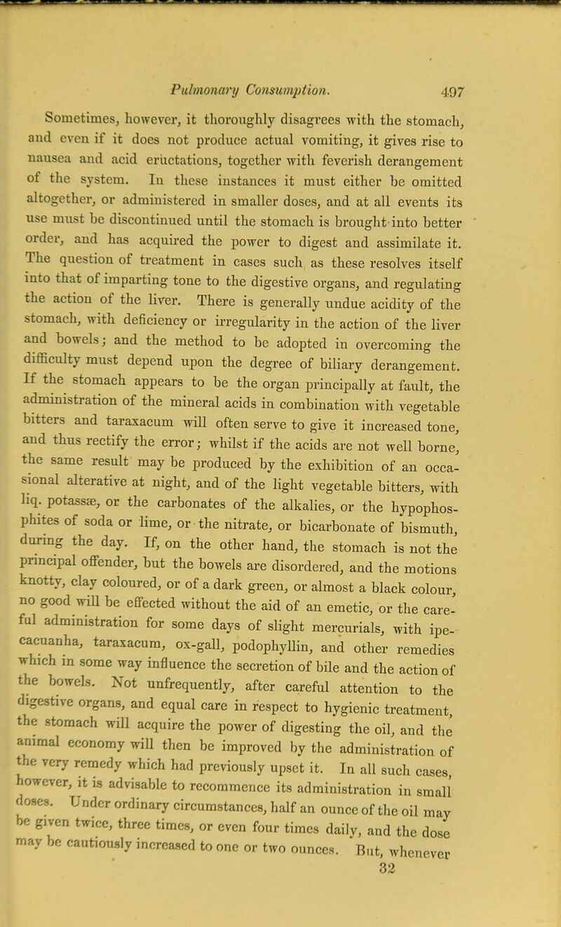 Sometimes, however, it thoroughly disagrees with the stomach, and even if it does not produce actual vomiting, it gives rise to nausea and acid eructations, together with feverish derangement of the system. In these instances it must either be omitted altogether, or administered in smaller doses, and at all events its use must be discontinued until the stomach is brought-into better order, and has acquired the power to digest and assimilate it. The question of treatment in cases such as these resolves itself into that of imparting tone to the digestive organs, and regulating the action of the liver. There is generally undue acidity of the stomach, with deficiency or irregularity in the action of the liver and bowels; and the method to be adopted in overcoming the difficulty must depend upon the degree of biliary derangement. If the stomach appears to be the organ principally at fault, the administration of the mineral acids in combination with vegetable bitters and taraxacum will often serve to give it increased tone, and thus rectify the error; whilst if the acids are not well borne, the same result may be produced by the exhibition of an occa- sional alterative at night, and of the light vegetable bitters, with liq. potassse, or the carbonates of the alkalies, or the hypophos- phites of soda or lime, or the nitrate, or bicarbonate of bismuth, during the day. If, on the other hand, the stomach is not the principal offender, but the bowels are disordered, and the motions knotty, clay coloured, or of a dark green, or almost a black colour, no good will be effected without the aid of an emetic, or the care- ful administration for some days of slight mercurials, with ipe- cacuanha, taraxacum, ox-gall, podophyllin, and other remedies which m some way influence the secretion of bile and the action of the bowels. Not unfrequently, after careful attention to the digestive organs, and equal care in respect to hygienic treatment, the stomach will acquire the power of digesting the oil, and the animal economy will then be improved by the administration of the very remedy which had previously upset it. In all such cases however, it is advisable to recommence its administration in small doses. Under ordinary circumstances, half an ounce of the oil may be given twice, three times, or even four times daily, and the dose may be cautiously increased to one or two ounces. But, whenever 32