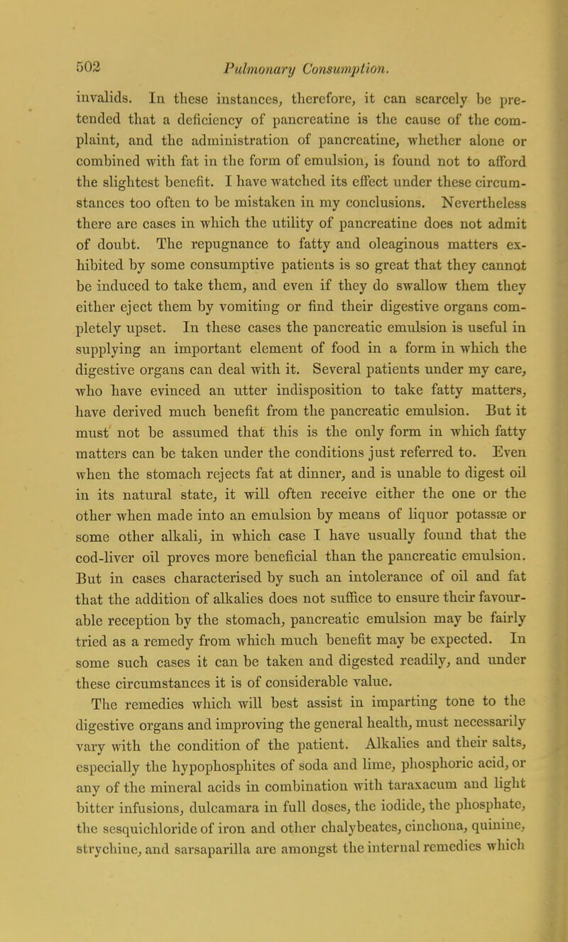 invalids. In these instances, therefore, it can scarcely be pre- tended that a deficiency of pancreatine is the cause of the com- plaint, and the administration of pancreatine, whether alone or combined with fat in the form of emulsion, is found not to afford the slightest benefit. I have watched its effect under these circum- stances too often to be mistaken in my conclusions. Nevertheless there are cases in which the utility of pancreatine does not admit of doubt. The repugnance to fatty and oleaginous matters ex- hibited by some consumptive patients is so great that they cannot be induced to take them, and even if they do swallow them they either eject them by vomiting or find their digestive organs com- pletely upset. In these cases the pancreatic emulsion is useful in supplying an important element of food in a form in which the digestive organs can deal with it. Several patients under my care, who have evinced an ntter indisposition to take fatty matters, have derived much benefit from the pancreatic emulsion. But it must not be assumed that this is the only form in which fatty matters can be taken under the conditions just referred to. Even when the stomach rejects fat at dinner, and is unable to digest oil in its natural state, it will often receive either the one or the other when made into an emulsion by means of liquor potassae or some other alkali, in which case I have usually found that the cod-liver oil proves more beneficial than the pancreatic emulsion. But in cases characterised by such an intolerance of oil and fat that the addition of alkalies does not suffice to ensure their favour- able reception by the stomach, pancreatic emulsion may be fairly tried as a remedy from which much benefit may be expected. In some such cases it can be taken and digested readily, and under these circumstances it is of considerable value. The remedies which will best assist in imparting tone to the digestive organs and improving the general health, must necessarily vary with the condition of the patient. Alkalies and their salts, especially the hypophosphitcs of soda and lime, phosphoric acid, or any of the mineral acids in combination with taraxacum and light bitter infusions, dulcamara in full doses, the iodide, the phosphate, the sesquichloride of iron and other chalybeates, cinchona, quinine, strychine, and sarsaparilla are amongst the internal remedies which