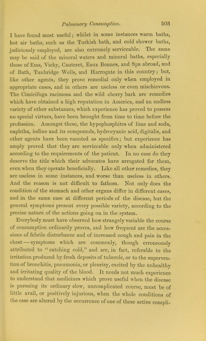 I have fomid most useful; whilst in some instances warm baths, hot air baths, such as the Turkish bath, and cold shower baths, judiciously employed, are also extremely serviceable. The same may be said of the mineral waters and mineral baths, especially those of Ems, Vichy, Cauteret, Eaux Bonnes, and Spa abroad, and of Bath, Tunbridge Wells, and Harrogate in this country; but, like other agents, they prove remedial only when employed in appropriate cases, and in others are useless or even mischievous. The Cimicifuga racimosa and the wild cherry bark are remedies which have obtained a high reputation in America, and an endless variety of other substances, which experience has proved to possess no special virtues, have been brought from time to time before the profession. Amongst these, the hypophosphites of lime and soda, naphtha, iodine and its compounds, hydrocyanic acid, digitalis, and other agents have been vaunted as specifics; but experience has amply proved that' they are serviceable only when administered according to the requirements of the patient. In no case do they deserve the title which their advocates have arrogated for them, even when they operate beneficially. Like all other remedies, they are useless in some instances, and worse than useless in others. And the reason is not difficult to fathom. Not only does the condition of the stomach and other organs differ in different cases, and in the same case at different periods of the disease, but the general symptoms present every possible variety, according to the precise nature of the actions going on in the system. Everybody must have observed how strangely variable the course of consumption ordinarily proves, and how frequent are the acces- sions of febrile disturbance and of increased cough and pain in the chest — symptoms which are commonly, though erroneously attributed to  catching cold/' and are, in fact, referable to the irritation produced by fresh deposits of tubercle, or to the superven- tion of bronchitis, pneumonia, or pleurisy, excited by the unhealthy and irritating quality of the blood. It needs not much experience to understand that medicines which prove useful when the disease is pursuing its ordinary slow, uncomplicated course, must be of little avail, or positively injurious, when the whole conditions of the case are altered by the occurrence of one of these active compli-