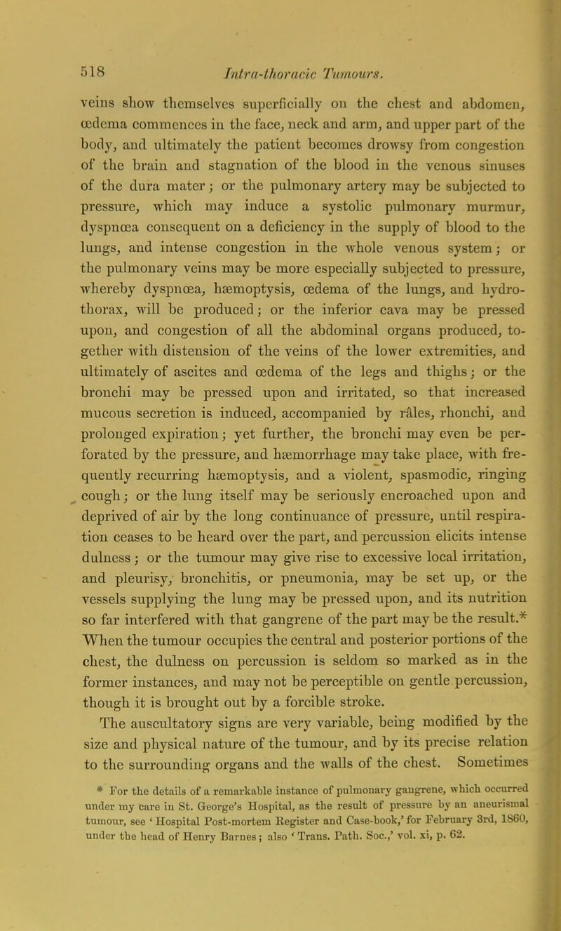 veins show themselves superficially ou the chest and abdomen, oedema commences in the face, neck and arm, and upper part of the body, and ultimately the patient becomes drowsy from congestion of the brain and stagnation of the blood in the venous sinuses of the dura mater; or the pulmonary artery may be subjected to pressure, which may induce a systolic pulmonary murmur, dyspnoea consequent on a deficiency in the supply of blood to the lungs, and intense congestion in the whole venous system; or the pulmonary veins may be more especially subjected to pressure, whereby dyspnoea, haemoptysis, oedema of the lungs, and hydro- thorax, will be produced; or the inferior cava may be pressed upon, and congestion of all the abdominal organs produced, to- gether with distension of the veins of the lower extremities, and ultimately of ascites and oedema of the legs and thighs; or the bronchi may be pressed upon and irritated, so that increased mucous secretion is induced, accompanied by rales, rhonchi, and prolonged expiration; yet further, the bronchi may even be per- forated by the pressure, and haemorrhage may take place, with fre- quently recurring haemoptysis, and a violent, spasmodic, ringing cough; or the lung itself may be seriously encroached upon and deprived of air by the long continuance of pressure, until respira- tion ceases to be heard over the part, and percussion elicits intense dulness ; or the tumour may give rise to excessive local irritation, and pleurisy, bronchitis, or pneumonia, may be set up, or the vessels supplying the lung may be pressed upon, and its nutrition so far interfered with that gangrene of the part may be the result* When the tumour occupies the central and posterior portions of the chest, the dulness on percussion is seldom so marked as in the former instances, and may not be perceptible on gentle percussion, though it is brought out by a forcible stroke. The auscultatory signs are very variable, being modified by the size and physical nature of the tumour, and by its precise relation to the surrounding organs and the walls of the chest. Sometimes * For the details of a remarkable instance of pulmonary gangrene, which occurred under my care in St. George's Hospital, as the result of pressure by an aneurisnial tumour, see ' Hospital Post-mortem Register and Case-book,' for February 3rd, 1860, under the bead of Henry Barnes; also ' Trans. Path. Soc.,' vol. xi, p. 62.