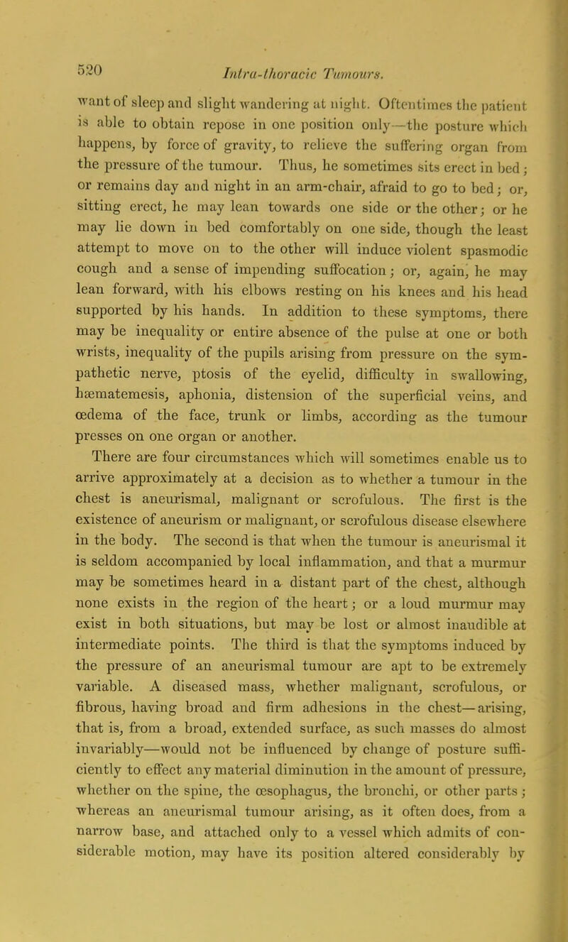 want of sleep and slight wandering at night. Oftentimes the patient is able to obtain repose in one position only—the posture which happens, by force of gravity, to relieve the suffering organ from the pressure of the tumour. Thus, he sometimes sits erect in bed ; or remains day and night in an arm-chair, afraid to go to bed; or, sitting erect, he may lean towards one side or the other; or he may lie down in bed comfortably on one side, though the least attempt to move on to the other will induce violent spasmodic cough and a sense of impending suffocation; or, again, he may lean forward, with his elbows resting on his knees and his head supported by his hands. In addition to these symptoms, there may be inequality or entire absence of the pulse at one or both wrists, inequality of the pupils arising from pressure on the sym- pathetic nerve, ptosis of the eyelid, difficulty in swallowing, hEematemesis, aphonia, distension of the superficial veins, and oedema of the face, trunk or limbs, according as the tumour presses on one organ or another. There are four circumstances which will sometimes enable us to arrive approximately at a decision as to whether a tumour in the chest is aneurismal, malignant or scrofulous. The first is the existence of aneurism or malignant, or scrofulous disease elsewhere in the body. The second is that when the tumour is aneurismal it is seldom accompanied by local inflammation, and that a murmur may be sometimes heard in a distant part of the chest, although none exists in the region of the heart; or a loud murmur may exist in both situations, but may be lost or almost inaudible at intei'mediate points. The third is that the symptoms induced by the pressure of an aneurismal tumour are apt to be extremely variable. A diseased mass, whether malignant, scrofulous, or fibrous, having broad and firm adhesions in the chest—arising, that is, from a broad, extended surface, as such masses do almost invariably—would not be influenced by change of posture suffi- ciently to effect any material diminution in the amount of pressure, whether on the spine, the oesophagus, the bronchi, or other parts; whereas an aneurismal tumour arising, as it often does, from a nai-row base, and attached only to a vessel which admits of con- siderable motion, may have its position altered considerably by