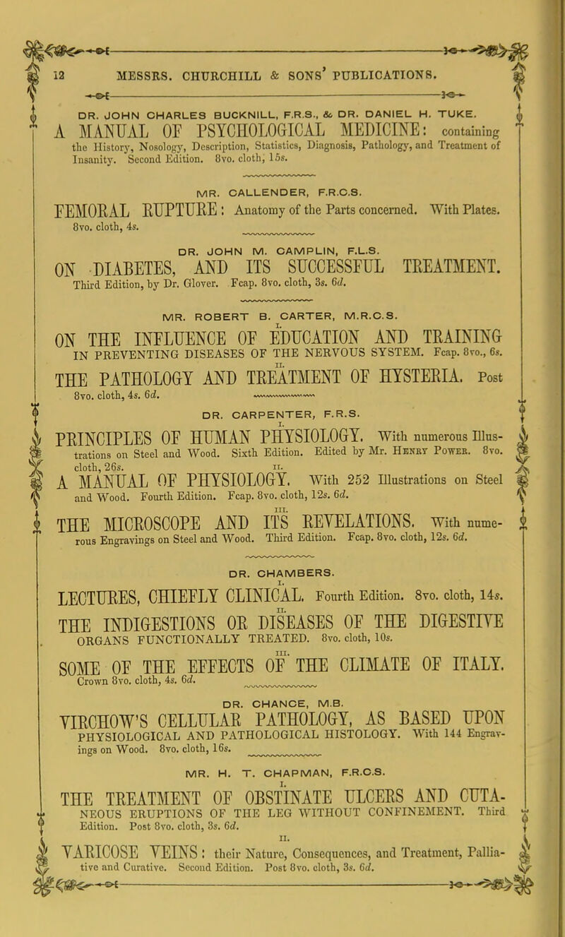 ©•£ ■ MESSRS. CHURCHILL & SONS PUBLICATIONS. £ V DR. JOHN CHARLES BUCKNILL, F.R.3., & DR. DANIEL H. TUKE. A MANUAL OF PSYCHOLOGICAL MEDICINE: containing the History, Nosology, Description, Statistics, Diagnosis, Pathology, and Treatment of Insanity. Second Edition. 8vo. cloth, 15s. MR. CALLENDER, F.R.C.S. FEMORAL ETJPTURE: Anatomy of the Parts concerned. With Plates. 8vo. cloth, 4s. DR. JOHN M. CAMPLIN, F.L.8. ON DIABETES, AND ITS SUCCESSFUL TREATMENT. Third Edition, by Dr. Glover. Fcap. 8vo. cloth, 3s. 6d. MR. ROBERT B. CARTER, M.R.C.S. ON THE INFLUENCE OF EDUCATION AND TRAINING IN PREVENTING DISEASES OF THE NERVOUS SYSTEM. Fcap. 8vo., 6s. THE PATHOLOGY AND TREATMENT OF HYSTERIA. Post 8vo. cloth, 4s. 6d. ^A>^v.w^-^-~^^ DR. CARPENTER, F.R.S. PRINCIPLES OF HUMAN PHYSIOLOGY, with numerous nius- 4 trations on Steel and Wood. Sixth Edition. Edited by Mr. Henky Powee. 8to. S cloth, 26s. ii. A A MANUAL OF PHYSIOLOGY. With 252 Illustrations on Steel & and Wood. Fourth Edition. Fcap. 8vo. cloth, 12s. Gd. ^ l THE MICROSCOPE AND ITS REVELATIONS, with nume- | rous Engravings on Steel and Wood. Third Edition. Fcap. 8vo. cloth, 12s. Gd. DR. CHAMBERS. LECTURES, CHIEFLY CLINICAL. Fourth Edition. 8vo. cloth, 14*. THE INDIGESTIONS OR DISEASES OF THE DIGESTIVE ORGANS FUNCTIONALLY TREATED. 8vo. cloth, 10s. in. SOME OF THE EFFECTS OF THE CLIMATE OF ITALY. Crown 8vo. cloth, 4s. Gd. DR. CHANCE, M.B. YIRCHOW'S CELLULAR PATHOLOGY, AS BASED UPON PHYSIOLOGICAL AND PATHOLOGICAL HISTOLOGY. With 144 Engrav- ings on Wood. 8vo. cloth, 16s. ^ MR. H. T. CHAPMAN, F.R.C.S. THE TREATMENT OF OBSTINATE ULCERS AND CUTA- NEOUS ERUPTIONS OF THE LEG WITHOUT CONFINEMENT. Third Edition. Post 8vo. cloth, 3s. 6d. ii. VARICOSE VEINS : their Nature, Consequences, and Treatment, Pallia- tive and Curative. Second Edition. Post 8vo. cloth, 3s. Gd.