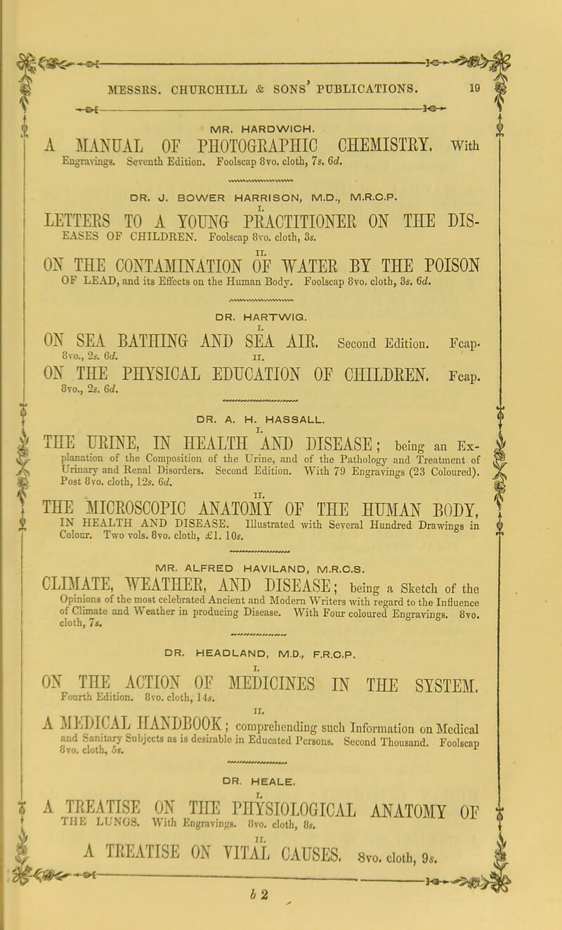 — *e-» MR. HARDWICH. A MANUAL OF PHOTOGRAPHIC CHEMISTRY. With Engravings. Seventh Edition. Foolscap 8vo. cloth, 7s. 6d. \.NNWV l\VW.V\W'V\VW DR. d. BOWER HARRISON, M.D., M.R.C.P. LETTERS TO A YOUNG PRACTITIONER ON THE Dis- eases OF CHILDREN. Foolscap 8vo. cloth, 3s. ON THE CONTAMINATION OF WATER BY THE POISON OF LEAD, and its Effects on the Human Body. Foolscap 8vo. cloth, 3s. 6d. DR. HARTWIG. ON SEA BATHING AND SEA AIR. Second Edition. Fcap. 8vo., 2s. 6d. ec. ON THE PHYSICAL EDUCATION OF CHILDREN. Fcap. 8vo., 2s. 6d. II DR. A. H. HASSALL. | THE URINE, IN HEALTH AND DISEASE; being an Ex- jE planation of the Composition of the Urine, and of the Pathology and Treatment of X Urinary and Renal Disorders. Second Edition. With 79 Engravings (23 Coloured). M Post 8vo. cloth, 12s. 6d. I THE MICROSCOPIC ANATOMY OF THE HUMAN BODY, $ IN HEALTH AND DISEASE. IUustrated with Several Hundred Drawings in <> Colour. Two vols. 8vo. cloth, £1. 10s. MR. ALFRED HAVILAND, M.R.C.S. CLIMATE, WEATHER, AND DISEASE; being a Sketch of the Opinions of the most celebrated Ancient and Modern Writers with regard to the Influence of Climate and Weather in producing Disease. With Four coloured Engravings. 8vo. cloth, 7s. DR. HEADLAND, M.D., F.R.CP. ON THE ACTION OF MEDICINES IN THE SYSTEM. Fourth Edition. 8vo. cloth, 14s. ir. A MEDICAL HANDBOOK; comprehending such Information on Medical and Sanitary Subjects as is desirable in Educated Persons. Second Thousand. Foolscap 8vo. clotb, oi. r DR. HEALE. | A TREATISE ON THE PHYSIOLOGICAL ANATOMY OF THE LUNGS. With Engravings. 8vo. cloth, 8». A TREATISE ON VITAL CAUSES. 8vo. doth, 9,. • b 2