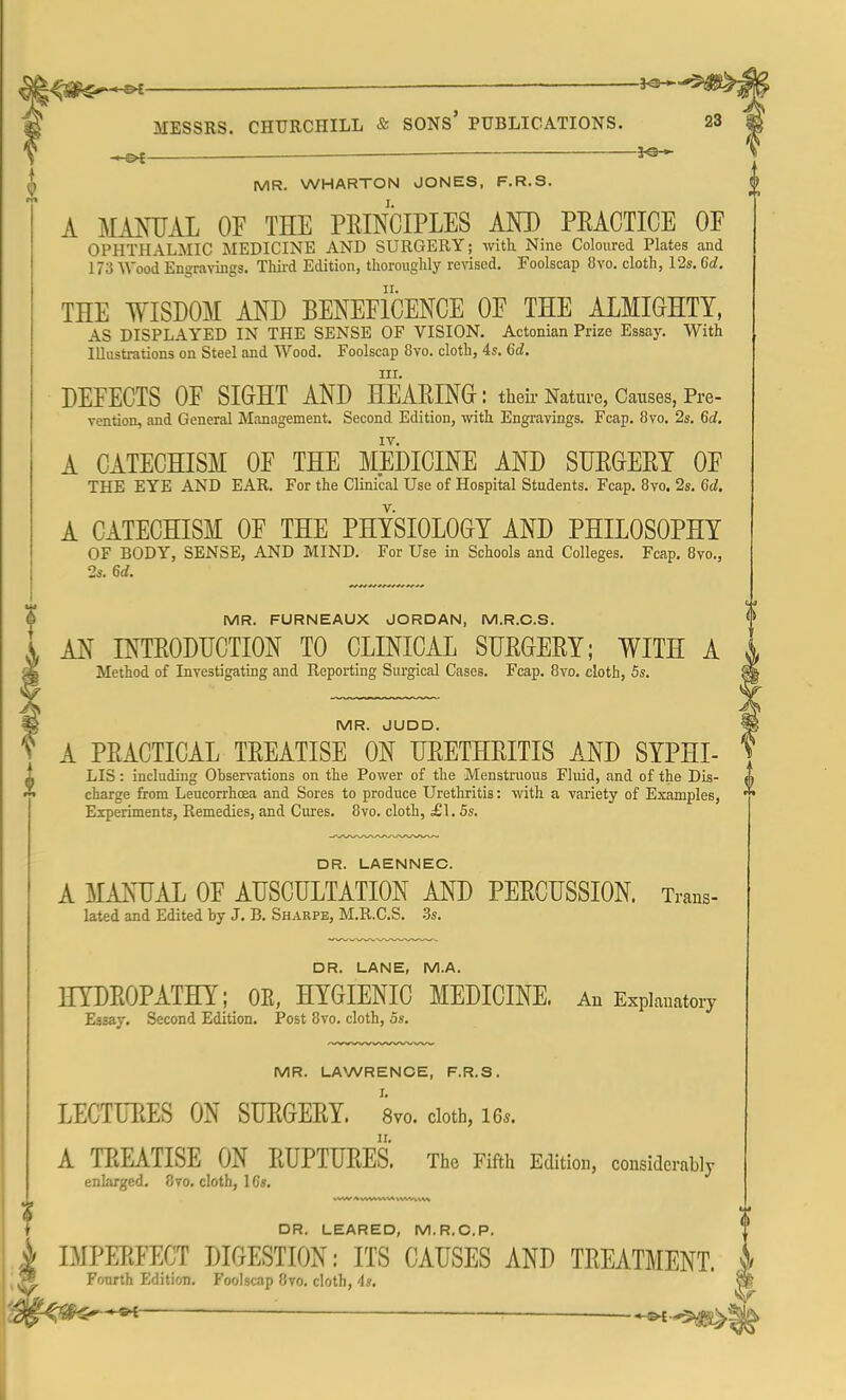 ^#£^~S* ■  MESSRS. CHURCHILL & SONS' PUBLICATIONS. 23 MR. WHARTON JONES, F.R.S. A MANUAL OF THE PRINCIPLES AND PRACTICE OF OPHTHALMIC MEDICINE AND SURGERY; with Nine Coloured Plates and 173 Wood Engravings. Third Edition, thoroughly revised. Foolscap 8vo. cloth, 12s. 6d. THE WISDOM AND BENEFICENCE OF THE ALMIGHTY, AS DISPLAYED IN THE SENSE OF VISION. Actonian Prize Essay. With Illustrations on Steel and Wood. Foolscap 8vo. cloth, 4s. 6d. HI. DEFECTS OF SIGHT AND HEARING : their Nature, Causes, Pre- vention, and General Management. Second Edition, with Engravings. Fcap. 8vo. 2s. 6c?. IV. A CATECHISM OF THE MEDICINE AND SURGERY OF THE EYE AND EAR. For the Clinical Use of Hospital Students. Fcap. 8vo. 2s. 6d. A CATECHISM OF THE PHYSIOLOGY AND PHILOSOPHY OF BODY, SENSE, AND MIND. For Use in Schools and Colleges. Fcap. 8vo., 2s. 6d. MR. FURNEAUX JORDAN, M.R.C.S. AN INTRODUCTION TO CLINICAL SURGERY; WITH A Method of Investigating and Reporting Surgical Cases. Fcap. 8vo. cloth, 5s. MR. JUDD. A PRACTICAL TREATISE ON URETHRITIS AND SYPHI- LIS: including Ohservations on the Power of the Menstruous Fluid, and of the Dis- charge from Leucorrhoea and Sores to produce Urethritis: with a variety of Examples, Experiments, Remedies, and Cures. 8vo. cloth, £1. 5s. DR. LAENNEC. A MANUAL OF AUSCULTATION AND PERCUSSION. Trans- lated and Edited by J. B. Sharpe, M.R.C.S. 3s. DR. LANE, M.A. HYDROPATHY; OE, HYGIENIC MEDICINE. An Explanatory Essay. Second Edition. Post 8vo. cloth, 5s. MR. LAWRENCE, F.R.S. LECTURES ON SURGERY. 8vo. cloth, m. A TREATISE ON RUPTURES. The Fifth Edition, considerably enlarged. 8vo. cloth, 1G». DR. LEARED, M.R.C.P. IMPERFECT DIGESTION: ITS CAUSES AND TREATMENT. Fourth Edition. Foolscap 8vo. cloth, 4s. — —