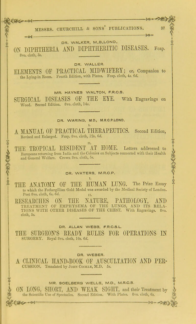 J<gfcS**~3* MESSRS. CHURCHILL & SONS' PUBLICATIONS. ^ ■ DR. WALKER, M.B.LOND. ON DIPHTHERIA AND DIPHTHERITIC DISEASES. Fcap. 8vo. cloth, 3s. DR. WALLER. ELEMENTS OF PRACTICAL MIDWIFERY; or, Companion to the Lying-in Room. Fourth Edition, with Plates. Fcap. cloth, 4s. 6d. MR. HAYNES WALTON, F.R.C.S. SURGICAL DISEASES OF THE EYE. With Engravings on Wood. Second Edition. 8vo. cloth, 14s. DR. WARING, M.D., M.R.C.P.LOND. L A MANUAL OF PRACTICAL THERAPEUTICS. Second Edition, Revised and Enlarged. Fcap. 8vo. cloth, 12s. 6d. THE TROPICAL RESIDENT AT HOME. Letters addressed to Europeans returning from India and the Colonies on Subjects connected with their Health, and General Welfare. Crown 8vo. cloth, 5s. DR. WATERS, M.R.C.P. I. THE ANATOMY OF THE HUMAN LUNG. The Prize Essay to which the Fothergillian Gold Medal was awarded by the Medical Society of London. Post 8vo. cloth, 6s. 6(2. n. RESEARCHES ON THE NATURE, PATHOLOGY, AND TREATMENT OF EMPHYSEMA OF THE LUNGS, AND ITS RELA- TIONS WITH OTHER DISEASES OF THE CHEST. With Engravings. 8vo. cloth, 5s. DR. ALLAN WEBB, F.R.C.S.L. THE SURGEON'S READY RULES FOR OPERATIONS IN SURGERY. Royal 8vo. cloth, 10s. 6d. DR. WEBER. A CLINICAL HAND-BOOK OF AUSCULTATION AND PER- CUS3ION. Translated by John Cockle, M.D. 5s. MR. SOELBERQ WELLS, M.D., M.R.O.S. ON LONG, SHOUT, AND WEAK SIGHT, and their Treatment by i the Scientific L'3e of Spectacles. Second Edition. Witli Plates. 8vo. cloth, 6s. '<)