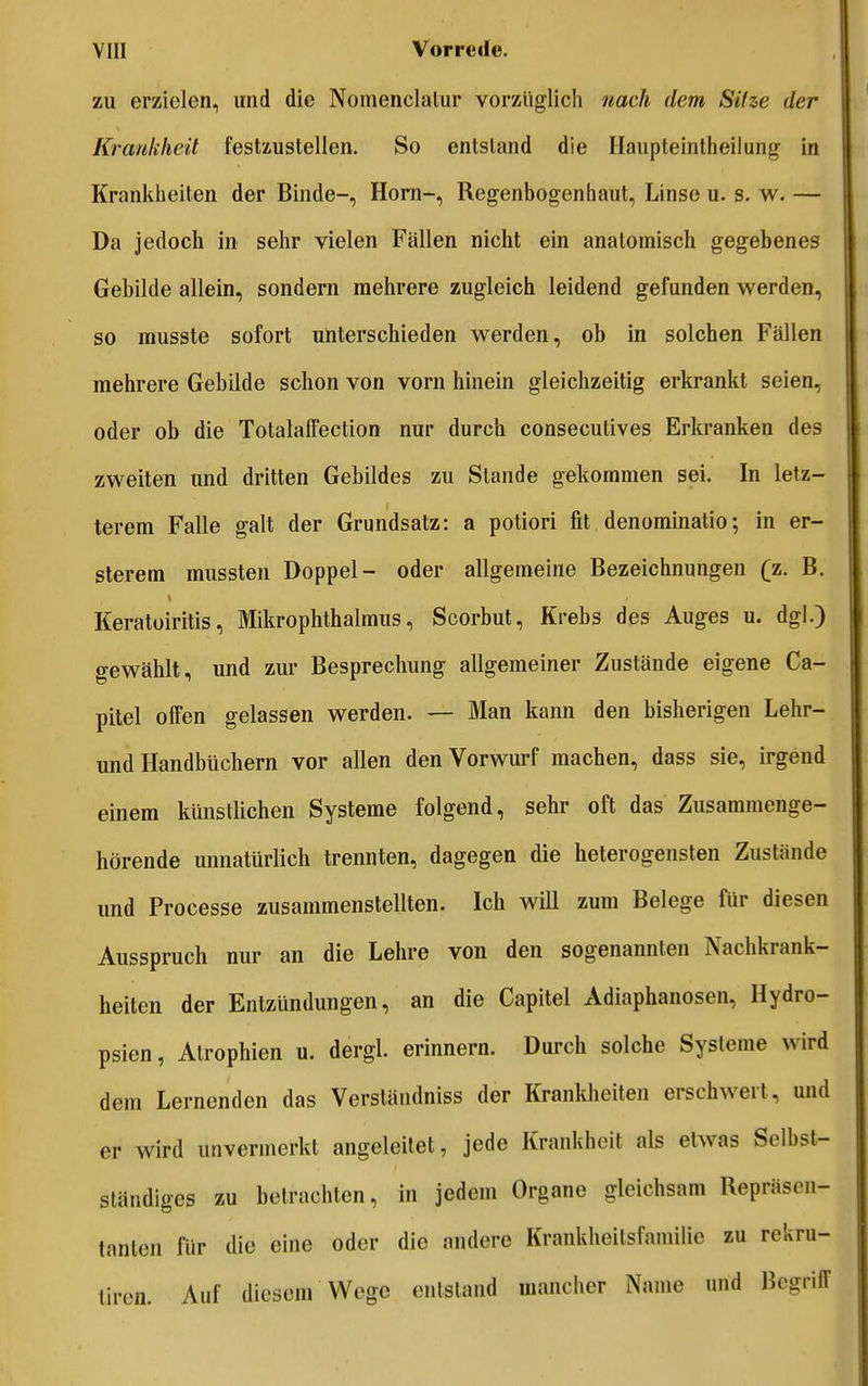 zu erzielen, und die Nomenclalur vorzüglich nach dem Sitze der Krankheit festzustellen. So entstand die Ilaupteintheilung in Krankheiten der Binde-, Horn-, Regenbogenhaut, Linse u. s. w. — Da jedoch in sehr vielen Fällen nicht ein anatomisch gegebenes Gebilde allein, sondern mehrere zugleich leidend gefunden werden, so musste sofort unterschieden werden, ob in solchen Fällen mehrere Gebilde schon von vorn hinein gleichzeitig erkrankt seien, oder ob die TotalalFection nur durch consecutives Erkranken des zweiten und dritten Gebildes zu Stande gekommen sei. In letz- terem Falle galt der Grundsatz: a potiori fit denominatio; in er- sterem mussten Doppel- oder allgemeine Bezeichnungen (z. B. Keratoiritis, Mikrophthalmus, Scorbut, Krebs des Auges u. dgl.) gewählt, und zur Besprechung allgemeiner Zustände eigene Ca- pitel offen gelassen werden. — Man kann den bisherigen Lehr- und Handbüchern vor allen den Vorwurf machen, dass sie, irgend einem künstlichen Systeme folgend, sehr oft das Zusammenge- hörende unnatürlich trennten, dagegen die heterogensten Zustände und Processe zusammenstellten. Ich will zum Belege für diesen Ausspruch nur an die Lehre von den sogenannten Nachkrank- heiten der Entzündungen, an die Capitel Adiaphanosen, Hydro- psien, Atrophien u. dergl. erinnern. Durch solche Systeme wird dem Lernenden das Verstäudniss der Krankheiten erschwert, und er wird unvermerkt angeleitet, jede Krankheit als etwas Selbst- ständiges zu betrachten, in jedem Organe gleichsam Repräsen- tanten für die eine oder die andere Krankheitsfamilie zu rekru- tiren. Auf diesem Wege entstand mancher Name und BcgrilT