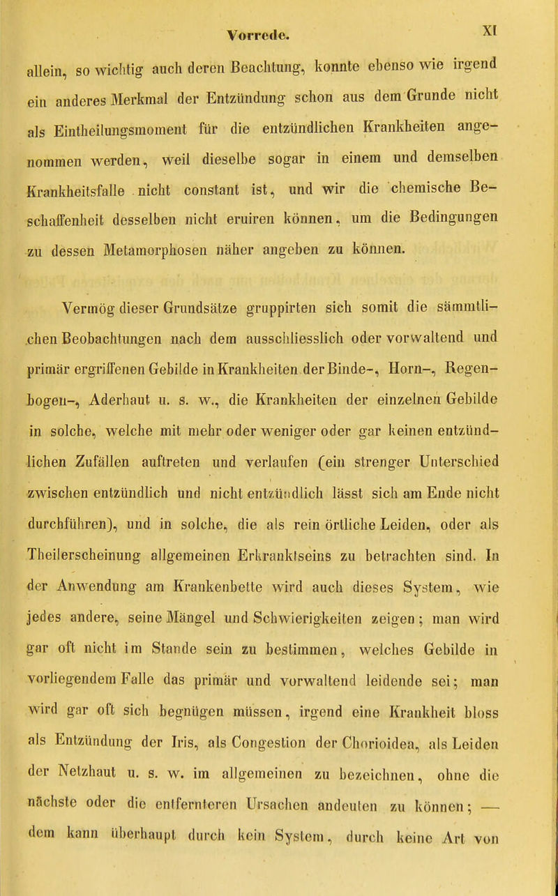 allein, so wichtig auch deren Beachtung, konnte ebenso wie irgend ein anderes Merkmal der Entzündung schon aus dem Grunde nicht als Eintheilungsmoment für die entzündlichen Krankheiten ange- nommen werden, weil dieselbe sogar in einem und demselben Krankheitsfalle nicht constant ist, und wir die chemische Be- schaffenheit desselben nicht eruiren können, um die Bedingungen zu dessen Metamorphosen näher angeben zu können. Vermög dieser Grundsätze gruppirten sich somit die sämmtli- .chen Beobachtungen nach dem ausschliesslich oder vorwaltend und primär ergriffenen Gebilde in Krankheiten.der Binde-, Horn-, Regen- iogeu-, Aderhaut u. s. w., die Krankheiten der einzelnen Gebilde in solche, welche mit mehr oder weniger oder gar keinen entzünd- lichen Zufällen auftreten und verlaufen (ein strenger Unterschied zwischen entzündlich und nicht entzündlich lässt sich am Ende nicht durchführen), und in solche, die als rein örtliche Leiden, oder als Theilerscheinung allgemeinen Erkranktseins zu betrachten sind. In der Anwendung am Krankenbette wird auch dieses System, wie jedes andere, seine Mängel und Schwierigkeiten zeigen; man wird gar oft nicht im Stande sein zu bestimmen, welches Gebilde in vorUegendem Falle das primär und vorwaltend leidende sei; man wird gar oft sich begnügen müssen, irgend eine Krankheit bloss als Entzündung der Iris, als Congestion der Chorioidea, als Leiden der Netzhaut u. s. w. im allgemeinen zu bezeichnen, ohne die nächste oder die entfernteren Ursachen andeuten zu können; — dem kann überhaupt durch kein System, durch keine Art von
